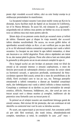 poate răpi vreodată această iubire, căci ea este însăşi esenţa ta şi
străluceşte pretutindeni în manifestare.
La începutul relaţiei noastre l-am ţinut multă vreme pe Kevin la
distanţă, lucru facilitat mult de faptul că eu locuiam în California,
iar el în Marea Britanie. În acest fel, mă simţeam în „siguranţă”,
asigurându-mă că iubirea mea pentru un bărbat nu avea să interfe-
reze cu iubirea mea mai mare pentru adevăr.
Ştiam deja că nu puteam conta decât pe oceanul etern şi infinit
de iubire. Oamenii apar şi dispar în viaţa noastră, dar această
iubire rămâne neschimbată. De aceea, nu m-am grăbit deloc să
aprofundez această relaţie cu Kev, ci am verificat pas cu pas dacă
şi în ce fel afectează iubirea romantică experienţa mai vastă a iubirii
oceanice. La început nu am intrat în apa iubirii romantice, ci doar
am încercat-o cu vârful degetelor. Peste câteva săptămâni am intrat
în ea, dar numai până la glezne. Peste alte câteva luni am intrat până
la genunchi şi abia peste un an m-am aruncat complet în apa ei.
De-a lungul acelui an am învăţat că puteam simţi tot felul de
emoţii şi de senzaţii intense: o atracţie copleşitoare, o stare de
fericire provocată de substanţele chimice secretate de creier odată
cu hormonii sexuali, o apreciere profundă, sentimentul de bine-
cuvântare aparent fără cauză, urmat de o stare de sensibilitate şi de
sfială, fiorii excitaţiei care te iau pe sus, etc. Întreaga panoplie
emoţională a iubirii romantice a dansat pe fundalul conştiinţei
mele, dar îmbrăţişarea mai vastă a iubirii infinite a rămas neatinsă.
Conştiinţa a continuat să se desfete cu jocul miriadelor de emoţii
extatice, dificile, frumoase, înălţătoare, etc., dar cerul pe care au
trecut aceşti nori a rămas neatins şi complet, indiferent cât de
puternice erau furtunile care au trecut peste el.
În primul an al relaţiei noastre am manifestat întreaga gamă de
emoţii umane, fără niciun fel de protecţie, dar am continuat să mă
identific cu contextul mai vast în care se derulau acestea.
Pe scurt, am supravieţuit şi am trecut testul. Am constatat astfel
că pot iubi fără restricţii, din toată inima, abandonându-mă
complet, tumultuos şi total, în condiţiile în care „eul” meu –
146
Libertatea este
 