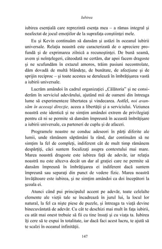 iubirea esenţială care reprezintă esenţa mea – a rămas integral şi
neafectat de jocul emoţiilor de la suprafaţa conştiinţei mele.
Eu şi Kevin continuăm să dansăm şi astăzi în oceanul iubirii
universale. Relaţia noastră este caracterizată de o apreciere pro-
fundă şi de exprimarea zilnică a recunoştinţei. De bună seamă,
avem şi neînţelegeri, câteodată ne certăm, dar apoi facem dragoste
şi ne scufundăm în extazul amoros, trăim pasiuni necontrolate,
dăm dovadă de multă blândeţe, de bunătate, de afecţiune şi de
sprijin reciproc – şi toate acestea se derulează în îmbrăţişarea vastă
a iubirii universale.
Lucrăm amândoi în cadrul organizaţiei „Călătoria” şi ne consi-
derăm în serviciul adevărului, ajutând mii de oameni din întreaga
lume să experimenteze libertatea şi vindecarea. Astfel, noi avan-
săm în aceeaşi direcţie, aceea a libertăţii şi a serviciului. Viziunea
noastră este identică şi ne simţim amândoi extrem de privilegiaţi
pentru că ni se permite să dansăm împreună în această îmbrăţişare
a iubirii universale, ca parteneri de cuplu şi de afaceri.
Programele noastre ne conduc adeseori în părţi diferite ale
lumii, unde rămânem săptămâni la rând, dar continuăm să ne
simţim la fel de compleţi, indiferent cât de mult timp rămânem
despărţiţi, căci suntem focalizaţi asupra contextului mai mare.
Marea noastră dragoste este iubirea faţă de adevăr, iar relaţia
noastră nu este altceva decât un dar al graţiei care ne permite să
dansăm împreună în îmbrăţişarea ei indiferent dacă suntem
împreună sau separaţi din punct de vedere fizic. Marea noastră
învăţătoare este iubirea, şi ne simţim amândoi ca doi începători la
şcoala ei.
Atunci când pui principalul accent pe adevăr, toate celelalte
elemente ale vieţii tale se încadrează în jurul lui, la locul lor
natural, la fel ca nişte piese de puzzle, şi întreaga ta viaţă devine
binecuvântată de adevăr. Cu cât te deschizi mai mult în faţa iubirii,
cu atât mai onest trebuie să fii cu tine însuţi şi cu viaţa ta. Iubirea
îţi cere să te expui în totalitate, iar dacă faci acest lucru, te ajută să
te scalzi în oceanul infinităţii.
147
Iubirea
 