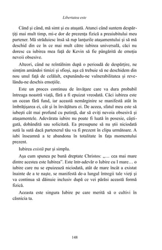 Când şi când, mă simt şi eu ataşată. Atunci când suntem despăr-
ţiţi mai mult timp, mi-e dor de prezenţa fizică a preaiubitului meu
partener. Mă străduiesc însă să rup lanţurile ataşamentului şi să mă
deschid din ce în ce mai mult către iubirea universală, căci nu
doresc ca iubirea mea faţă de Kevin să fie pângărită de emoţia
nevoii obsesive.
Alteori, când ne reîntâlnim după o perioadă de despărţire, ne
simţim amândoi timizi şi sfioşi, aşa că trebuie să ne deschidem din
nou unul faţă de celălalt, expunându-ne vulnerabilitatea şi reve-
lându-ne deschis emoţiile.
Este un proces continuu de învăţare care va dura probabil
întreaga noastră viaţă, fără a fi epuizat vreodată. Căci iubirea este
un ocean fără fund, iar această nemărginire se manifestă atât în
îmbrăţişarea ei, cât şi în învăţătura ei. De aceea, sfatul meu este să
iubeşti cât mai profund cu putinţă, dar să eviţi nevoia obsesivă şi
ataşamentele. Adevărata iubire nu poate fi luată în posesie, câşti-
gată, dobândită sau solicitată. Ea presupune să nu ştii niciodată
sută la sută dacă partenerul tău va fi prezent în clipa următoare. A
iubi înseamnă a te abandona în totalitate în faţa momentului
prezent.
Iubirea există pur şi simplu.
Aşa cum spunea pe bună dreptate Christos: „… cea mai mare
dintre acestea este Iubirea”. Este într-adevăr o Iubire cu I mare… o
iubire care nu se epuizează niciodată, atât de mare încât a existat
înainte de a te naşte, se manifestă de-a lungul întregii tale vieţi şi
va continua să dăinuie inclusiv după ce vei părăsi această formă
fizică.
Aceasta este singura Iubire pe care merită să o cultivi în
căsnicia ta.
148
Libertatea este
 