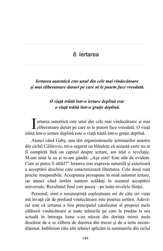8. Iertarea
Iertarea autentică este unul din cele mai vindecătoare
şi mai eliberatoare daruri pe care ni le putem face vreodată.
O viaţă trăită într-o iertare deplină este
o viaţă trăită într-o graţie deplină.
ertarea autentică este unul din cele mai vindecătoare şi mai
eliberatoare daruri pe care ni le putem face vreodată. O viaţă
trăită într-o iertare deplină este o viaţă trăită într-o graţie deplină.
I
Atunci când Gaby, una din organizatoarele seminarilor noastre
din ciclul Călătoria, mi-a sugerat cu blândeţe că această carte nu ar
fi completă fără un capitol despre iertare, am trăit o revelaţie.
M-am uitat la ea şi m-am gândit: „Aşa este! Este atât de evident.
Cum ar putea fi altfel?” Iertarea este expresia naturală şi exterioară
a acceptării deschise care caracterizează libertatea. Cele două sunt
practic inseparabile. Acceptarea presupune în mod automat iertare,
iar atunci când iertăm suntem scăldaţi în oceanul acceptării
universale. Rezultatul final este pacea – pe toate nivelele fiinţei.
Personal, simt o recunoştinţă copleşitoare ori de câte ori viaţa
mă învaţă cât de profund vindecătoare este puterea iertării. Adevă-
rul este că iertarea a fost principalul catalizator al propriei mele
călătorii vindecătoare şi toate tehnicile pe care le predau la ora
actuală în întreaga lume s-au născut din dorinţa inimii mele
deschise de a se elibera de durerea din trecut şi de a ierta necon-
diţionat. Indiferent câte alte tehnici aplicăm la seminarele din ciclul
149
 