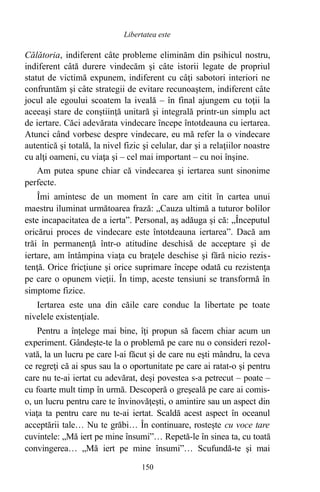 Călătoria, indiferent câte probleme eliminăm din psihicul nostru,
indiferent câtă durere vindecăm şi câte istorii legate de propriul
statut de victimă expunem, indiferent cu câţi sabotori interiori ne
confruntăm şi câte strategii de evitare recunoaştem, indiferent câte
jocul ale egoului scoatem la iveală – în final ajungem cu toţii la
aceeaşi stare de conştiinţă unitară şi integrală printr-un simplu act
de iertare. Căci adevărata vindecare începe întotdeauna cu iertarea.
Atunci când vorbesc despre vindecare, eu mă refer la o vindecare
autentică şi totală, la nivel fizic şi celular, dar şi a relaţiilor noastre
cu alţi oameni, cu viaţa şi – cel mai important – cu noi înşine.
Am putea spune chiar că vindecarea şi iertarea sunt sinonime
perfecte.
Îmi amintesc de un moment în care am citit în cartea unui
maestru iluminat următoarea frază: „Cauza ultimă a tuturor bolilor
este incapacitatea de a ierta”. Personal, aş adăuga şi că: „Începutul
oricărui proces de vindecare este întotdeauna iertarea”. Dacă am
trăi în permanenţă într-o atitudine deschisă de acceptare şi de
iertare, am întâmpina viaţa cu braţele deschise şi fără nicio rezis-
tenţă. Orice fricţiune şi orice suprimare începe odată cu rezistenţa
pe care o opunem vieţii. În timp, aceste tensiuni se transformă în
simptome fizice.
Iertarea este una din căile care conduc la libertate pe toate
nivelele existenţiale.
Pentru a înţelege mai bine, îţi propun să facem chiar acum un
experiment. Gândeşte-te la o problemă pe care nu o consideri rezol-
vată, la un lucru pe care l-ai făcut şi de care nu eşti mândru, la ceva
ce regreţi că ai spus sau la o oportunitate pe care ai ratat-o şi pentru
care nu te-ai iertat cu adevărat, deşi povestea s-a petrecut – poate –
cu foarte mult timp în urmă. Descoperă o greşeală pe care ai comis-
o, un lucru pentru care te învinovăţeşti, o amintire sau un aspect din
viaţa ta pentru care nu te-ai iertat. Scaldă acest aspect în oceanul
acceptării tale… Nu te grăbi… În continuare, rosteşte cu voce tare
cuvintele: „Mă iert pe mine însumi”… Repetă-le în sinea ta, cu toată
convingerea… „Mă iert pe mine însumi”… Scufundă-te şi mai
150
Libertatea este
 