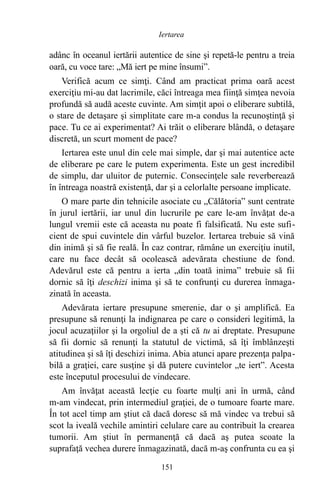 adânc în oceanul iertării autentice de sine şi repetă-le pentru a treia
oară, cu voce tare: „Mă iert pe mine însumi”.
Verifică acum ce simţi. Când am practicat prima oară acest
exerciţiu mi-au dat lacrimile, căci întreaga mea fiinţă simţea nevoia
profundă să audă aceste cuvinte. Am simţit apoi o eliberare subtilă,
o stare de detaşare şi simplitate care m-a condus la recunoştinţă şi
pace. Tu ce ai experimentat? Ai trăit o eliberare blândă, o detaşare
discretă, un scurt moment de pace?
Iertarea este unul din cele mai simple, dar şi mai autentice acte
de eliberare pe care le putem experimenta. Este un gest incredibil
de simplu, dar uluitor de puternic. Consecinţele sale reverberează
în întreaga noastră existenţă, dar şi a celorlalte persoane implicate.
O mare parte din tehnicile asociate cu „Călătoria” sunt centrate
în jurul iertării, iar unul din lucrurile pe care le-am învăţat de-a
lungul vremii este că aceasta nu poate fi falsificată. Nu este sufi-
cient de spui cuvintele din vârful buzelor. Iertarea trebuie să vină
din inimă şi să fie reală. În caz contrar, rămâne un exerciţiu inutil,
care nu face decât să ocolească adevărata chestiune de fond.
Adevărul este că pentru a ierta „din toată inima” trebuie să fii
dornic să îţi deschizi inima şi să te confrunţi cu durerea înmaga-
zinată în aceasta.
Adevărata iertare presupune smerenie, dar o şi amplifică. Ea
presupune să renunţi la indignarea pe care o consideri legitimă, la
jocul acuzaţiilor şi la orgoliul de a şti că tu ai dreptate. Presupune
să fii dornic să renunţi la statutul de victimă, să îţi îmblânzeşti
atitudinea şi să îţi deschizi inima. Abia atunci apare prezenţa palpa-
bilă a graţiei, care susţine şi dă putere cuvintelor „te iert”. Acesta
este începutul procesului de vindecare.
Am învăţat această lecţie cu foarte mulţi ani în urmă, când
m-am vindecat, prin intermediul graţiei, de o tumoare foarte mare.
În tot acel timp am ştiut că dacă doresc să mă vindec va trebui să
scot la iveală vechile amintiri celulare care au contribuit la crearea
tumorii. Am ştiut în permanenţă că dacă aş putea scoate la
suprafaţă vechea durere înmagazinată, dacă m-aş confrunta cu ea şi
151
Iertarea
 