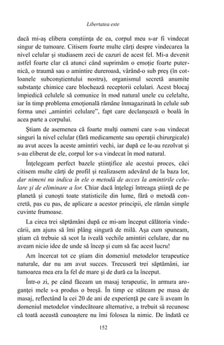 dacă mi-aş elibera conştiinţa de ea, corpul meu s-ar fi vindecat
singur de tumoare. Citisem foarte multe cărţi despre vindecarea la
nivel celular şi studiasem zeci de cazuri de acest fel. Mi-a devenit
astfel foarte clar că atunci când suprimăm o emoţie foarte puter-
nică, o traumă sau o amintire dureroasă, vârând-o sub preş (în cot-
loanele subconştientului nostru), organismul secretă anumite
substanţe chimice care blochează receptorii celulari. Acest blocaj
împiedică celulele să comunice în mod natural unele cu celelalte,
iar în timp problema emoţională rămâne înmagazinată în celule sub
forma unei „amintiri celulare”, fapt care declanşează o boală în
acea parte a corpului.
Ştiam de asemenea că foarte mulţi oameni care s-au vindecat
singuri la nivel celular (fără medicamente sau operaţii chirurgicale)
au avut acces la aceste amintiri vechi, iar după ce le-au rezolvat şi
s-au eliberat de ele, corpul lor s-a vindecat în mod natural.
Înţelegeam perfect bazele ştiinţifice ale acestui proces, căci
citisem multe cărţi de profil şi realizasem adevărul de la baza lor,
dar nimeni nu indica în ele o metodă de acces la amintirile celu-
lare şi de eliminare a lor. Chiar dacă înţelegi întreaga ştiinţă de pe
planetă şi cunoşti toate statisticile din lume, fără o metodă con-
cretă, pas cu pas, de aplicare a acestor principii, ele rămân simple
cuvinte frumoase.
La circa trei săptămâni după ce mi-am început călătoria vinde-
cării, am ajuns să îmi plâng singură de milă. Aşa cum spuneam,
ştiam că trebuie să scot la iveală vechile amintiri celulare, dar nu
aveam nicio idee de unde să încep şi cum să fac acest lucru!
Am încercat tot ce ştiam din domeniul metodelor terapeutice
naturale, dar nu am avut succes. Trecuseră trei săptămâni, iar
tumoarea mea era la fel de mare şi de dură ca la început.
Într-o zi, pe când făceam un masaj terapeutic, în armura aro-
ganţei mele s-a produs o breşă. În timp ce stăteam pe masa de
masaj, reflectând la cei 20 de ani de experienţă pe care îi aveam în
domeniul metodelor vindecătoare alternative, a trebuit să recunosc
că toată această cunoaştere nu îmi folosea la nimic. De îndată ce
152
Libertatea este
 