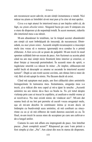 am recunoscut acest adevăr, m-am simţit instantaneu o ratată. Nici
măcar nu ştiam ce întrebări să-mi mai pun şi la cine să mai apelez.
Ceva s-a rupt atunci în interiorul meu şi am înţeles subit că, de
fapt, nu ştiam absolut nimic. Singurul lucru pe care îl simţeam era
o stare de disperare şi de neputinţă totală. În acest moment, zidurile
din interiorul meu s-au năruit.
M-am abandonat în totalitate, iar în timpul acestei abandonări
am simţit că sunt îmbrăţişată de inocenţă, de necunoscut. Dintr-
odată, nu mai ştiam nimic. Această simplă recunoaştere a inocenţei
mele (nu vreau să o numesc ignoranţă) m-a condus la o primă
eliberare. A fost ceva cât se poate de palpabil. M-am trezit în mod
spontan scăldată într-un ocean de pace. Am fuzionat cu acesta până
când nu am mai simţit nicio frontieră între interior şi exterior, ci
doar linişte şi inocenţă pretutindeni. În această stare de spirit, o
rugăciune smerită s-a născut în mine: „Te implor, călăuzeşte-mă
astfel încât să descopăr ce anume se ascunde în interiorul acestei
tumori”. După ce am rostit aceste cuvinte, am rămas într-o stare de
vid, fără să mă aştept la nimic. Nu făceam decât să exist.
Când mă aşteptam mai puţin, am fost călăuzită către amintirile
înmagazinate în tumoarea mea. Instantaneu, aroganţa mea s-a
trezit, şi-a ridicat din nou capul şi mi-a ţipat la ureche: „Această
amintire nu are nimic de-a face cu boala ta. Tu ştii totul despre
violenţa prin care ai trecut în copilărie, ai analizat-o multă vreme şi
ai rezolvat-o. Nu mai există nimic de vindecat aici”. Mi-am dat
seama însă că nu îmi pot permite să ascult vocea aroganţei mele,
aşa că mi-am deschis în continuare inima şi m-am decis să
întâmpin cu bunăvoinţă acea amintire, să mă confrunt cu since-
ritate cu ea şi să mă eliberez de toată durerea asociată cu ea. În
final, m-am trezit în aceea stare de acceptare pe care am cultivat-o
de-a lungul anilor.
Camera în care mă aflam era impregnată de pace. Am întrebat
pacea: „Sunt completă acum?” Răspunsul pe care l-am primit a
fost simplu şi clar: „Nu”. Am căzut din nou în starea de disperare.
153
Iertarea
 