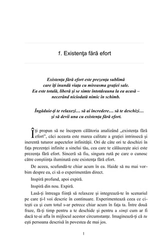 1. Existenţa fără efort
Existenţa fără efort este prezenţa sublimă
care îţi inundă viaţa cu mireasma graţiei sale.
Ea este totală, liberă şi se simte întotdeauna la ea acasă –
necerând niciodată nimic în schimb.
Îngăduie-ţi te relaxezi… să ai încredere… să te deschizi…
şi să devii una cu existenţa fără efort.
ţi propun să ne începem călătoria analizând „existenţa fără
efort”, căci aceasta este marea calitate a graţiei intrinsecă şi
inerentă tuturor aspectelor infinităţii. Ori de câte ori te deschizi în
faţa prezenţei infinite a sinelui tău, cea care te călăuzeşte aici este
prezenţa fără efort. Sinceră să fiu, singura rută pe care o cunosc
către conştiinţa iluminată este existenţa fără efort.
Î
De aceea, scufundă-te chiar acum în ea. Haide să nu mai vor-
bim despre ea, ci să o experimentăm direct.
Inspiră profund, apoi expiră.
Inspiră din nou. Expiră.
Lasă-ţi întreaga fiinţă să relaxeze şi integrează-te în scenariul
pe care ţi-l voi descrie în continuare. Experimentează ceea ce ci-
teşti ca şi cum totul s-ar petrece chiar acum în faţa ta. Între două
fraze, fă-ţi timp pentru a te deschide şi pentru a simţi cum ar fi
dacă te-ai afla în mijlocul acestor circumstanţe. Imaginează-ţi că tu
eşti persoana descrisă în povestea de mai jos.
1
 