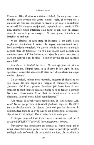 Fusesem călăuzită către o amintire celulară, dar nu ştiam cu cer-
titudine dacă aceasta era cauza tumorii mele, şi oricum era o
amintire de care mă ocupasem în trecut şi pe care o consideram
rezolvată! Mă simţeam neajutorată, neputincioasă şi confuză. Din
nou, anumite ziduri interioare s-au năruit şi am intrat în aceeaşi
stare de inocenţă şi necunoaştere. Nu mai ştiam nici măcar ce
întrebări să mai pun.
M-am dizolvat în acea stare de inocenţă şi am auzit o altă
rugăciune născându-se în mine: „Te implor, călăuzeşte-mă astfel
încât să redevin completă. Nu ştiu ce trebuie să fac ca să ajung la
această stare de totalitate. Nu ştiu nici măcar dacă aceasta este
amintirea corectă. Chiar dacă este, am ajuns la aceeaşi acceptare pe
care am cultivat-o ani la rând. Te implor, învaţă-mă cum să devin
completă”.
Am rămas scufundată în tăcere. Nu mă aşteptam să primesc
niciun răspuns. Timpul părea să se fi oprit în loc. Apoi, în mod
spontan şi neaşteptat, din această stare de vid s-a născut un singur
cuvânt: „Iertare”.
Ca de obicei, mintea mea raţională, arogantă şi sigură pe ea,
şi-a ridicat din nou capul şi a început să comenteze sarcastic:
„Iertarea! Ha! Este o prostie, Brandon! Ştii foarte bine că te-ai
împăcat de mult timp cu această situaţie şi că ai depăşit-o demult.
Nu a mai rămas nimic de rezolvat. Ai lucrat destul cu această
chestiune. La ce ţi-ar mai folosi acum iertarea?”
Am refuzat să ascult vocea egoului meu şi i-am răspuns: „Ştii
ceva? Nu-mi pot permite să-ţi ascult gândurile negative. De altfel,
nu am absolut nimic de pierdut dacă voi practica iertarea. În
schimb, dacă metoda va avea succes, am practic totul de câştigat”.
Aşa că am trecut la fapte, făcând tot ce îmi stătea în puteri.
În timpul procesului de iertare care a urmat am realizat că
există o DIFERENŢĂ colosală între acceptare şi iertare.
Într-adevăr, mă împăcasem cu situaţia cu foarte mulţi ani în
urmă. Acceptarea mi-a permis să îmi creez o poveste personală a
nobleţei mele sufleteşti: cât de noobilă am fost, cât de pliină de
154
Libertatea este
 