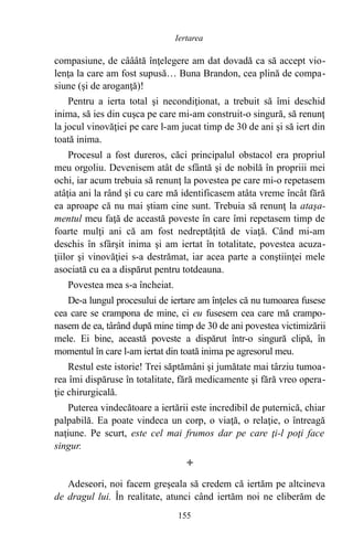 compasiune, de câââtă înţelegere am dat dovadă ca să accept vio-
lenţa la care am fost supusă… Buna Brandon, cea plină de compa-
siune (şi de aroganţă)!
Pentru a ierta total şi necondiţionat, a trebuit să îmi deschid
inima, să ies din cuşca pe care mi-am construit-o singură, să renunţ
la jocul vinovăţiei pe care l-am jucat timp de 30 de ani şi să iert din
toată inima.
Procesul a fost dureros, căci principalul obstacol era propriul
meu orgoliu. Devenisem atât de sfântă şi de nobilă în propriii mei
ochi, iar acum trebuia să renunţ la povestea pe care mi-o repetasem
atâţia ani la rând şi cu care mă identificasem atâta vreme încât fără
ea aproape că nu mai ştiam cine sunt. Trebuia să renunţ la ataşa-
mentul meu faţă de această poveste în care îmi repetasem timp de
foarte mulţi ani că am fost nedreptăţită de viaţă. Când mi-am
deschis în sfârşit inima şi am iertat în totalitate, povestea acuza-
ţiilor şi vinovăţiei s-a destrămat, iar acea parte a conştiinţei mele
asociată cu ea a dispărut pentru totdeauna.
Povestea mea s-a încheiat.
De-a lungul procesului de iertare am înţeles că nu tumoarea fusese
cea care se crampona de mine, ci eu fusesem cea care mă crampo-
nasem de ea, târând după mine timp de 30 de ani povestea victimizării
mele. Ei bine, această poveste a dispărut într-o singură clipă, în
momentul în care l-am iertat din toată inima pe agresorul meu.
Restul este istorie! Trei săptămâni şi jumătate mai târziu tumoa-
rea îmi dispăruse în totalitate, fără medicamente şi fără vreo opera-
ţie chirurgicală.
Puterea vindecătoare a iertării este incredibil de puternică, chiar
palpabilă. Ea poate vindeca un corp, o viaţă, o relaţie, o întreagă
naţiune. Pe scurt, este cel mai frumos dar pe care ţi-l poţi face
singur.

Adeseori, noi facem greşeala să credem că iertăm pe altcineva
de dragul lui. În realitate, atunci când iertăm noi ne eliberăm de
155
Iertarea
 
