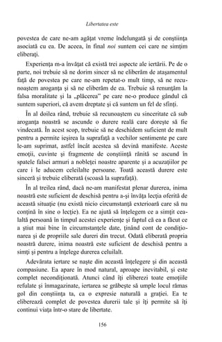 povestea de care ne-am agăţat vreme îndelungată şi de conştiinţa
asociată cu ea. De aceea, în final noi suntem cei care ne simţim
eliberaţi.
Experienţa m-a învăţat că există trei aspecte ale iertării. Pe de o
parte, noi trebuie să ne dorim sincer să ne eliberăm de ataşamentul
faţă de povestea pe care ne-am repetat-o mult timp, să ne recu-
noaştem aroganţa şi să ne eliberăm de ea. Trebuie să renunţăm la
falsa moralitate şi la „plăcerea” pe care ne-o produce gândul că
suntem superiori, că avem dreptate şi că suntem un fel de sfinţi.
În al doilea rând, trebuie să recunoaştem cu sinceritate că sub
aroganţa noastră se ascunde o durere reală care doreşte să fie
vindecată. În acest scop, trebuie să ne deschidem suficient de mult
pentru a permite ieşirea la suprafaţă a vechilor sentimente pe care
le-am suprimat, astfel încât acestea să devină manifeste. Aceste
emoţii, cuvinte şi fragmente de conştiinţă rănită se ascund în
spatele falsei armuri a nobleţei noastre aparente şi a acuzaţiilor pe
care i le aducem celeilalte persoane. Toată această durere este
sinceră şi trebuie eliberată (scoasă la suprafaţă).
În al treilea rând, dacă ne-am manifestat plenar durerea, inima
noastră este suficient de deschisă pentru a-şi învăţa lecţia oferită de
această situaţie (nu există nicio circumstanţă exterioară care să nu
conţină în sine o lecţie). Ea ne ajută să înţelegem ce a simţit cea-
laltă persoană în timpul acestei experienţe şi faptul că ea a făcut ce
a ştiut mai bine în circumstanţele date, ţinând cont de condiţio-
narea şi de propriile sale dureri din trecut. Odată eliberată propria
noastră durere, inima noastră este suficient de deschisă pentru a
simţi şi pentru a înţelege durerea celuilalt.
Adevărata iertare se naşte din această înţelegere şi din această
compasiune. Ea apare în mod natural, aproape inevitabil, şi este
complet necondiţionată. Atunci când îţi eliberezi toate emoţiile
refulate şi înmagazinate, iertarea se grăbeşte să umple locul rămas
gol din conştiinţa ta, ca o expresie naturală a graţiei. Ea te
eliberează complet de povestea durerii tale şi îţi permite să îţi
continui viaţa într-o stare de libertate.
156
Libertatea este
 