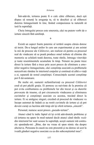 Într-adevăr, iertarea poate fi o cale către eliberare, dacă eşti
dispus să renunţi la aroganţa ta, să te deschizi şi să eliberezi
durerea înmagazinată în tine, lăsând compasiunea ta naturală să
iasă la suprafaţă.
Cheia întregului proces este smerenia, căci nu putem vorbi de o
iertare sinceră fără umilinţă.

Există un aspect foarte puternic al iertării asupra căruia doresc
să insist. De-a lungul anilor în care am experimentat şi am asistat
la mii de procese ale Călătoriei, am realizat că pentru ca procesul
real de vindecare să se poată produce omul trebuie să elimine din
memoria sa celulară toată durerea, toate rănile, întreaga vinovăţie
şi toate resentimentele acumulate în timp. Nimeni nu poate trece
direct la iertare fără a trece prin acest proces de eliminare a emo-
ţiilor negative înmagazinate, căci conştiinţa asociată cu problemele
nerezolvate rămâne în interiorul corpului şi continuă să aibă o viaţă
a ei, separată de restul conştiinţei. Consecinţele acestei conştiinţe
pot fi devastatoare.
De multe ori, oamenii nefamiliarizaţi cu procesul Călătoriei
cred că pot păcăli graţia. Ei pornesc cu naivitate de la premisa că
pot evita confruntarea cu problemele lor din trecut şi cu durerile
provocate de traume, că pot circumscrie vindecarea şi eliminarea
cuvintelor şi conştiinţei asociate cu acestea, trecând direct la
iertare. Ei se amăgesc singuri, crezând că procesul de vindecare va
începe automat de îndată ce au rostit cuvintele de iertare şi că pot
deveni curaţi ca lacrima atât timp cât îşi oferă iertarea „sinceră”.
Personal, numesc acest proces „pseudo-iertare”.
Atunci când le indic faptul că îşi evită adevăratele probleme şi
că iertarea nu apare în mod natural decât atunci când rănile reale
din interiorul lor sunt scoase la suprafaţă, aceşti oameni mă contra-
zic spunându-mi: „Bine, dar nu vreau să spun nimic rău despre
altcineva. Persoana în cauză nu este prezentă şi nu doresc să scot la
iveală gânduri negative asociate cu ea din subconştientul meu”.
157
Iertarea
 