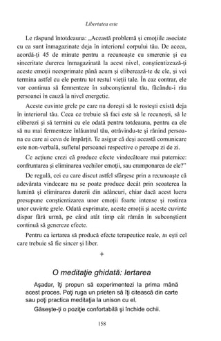 Le răspund întotdeauna: „Această problemă şi emoţiile asociate
cu ea sunt înmagazinate deja în interiorul corpului tău. De aceea,
acordă-ţi 45 de minute pentru a recunoaşte cu smerenie şi cu
sinceritate durerea înmagazinată la acest nivel, conştientizează-ţi
aceste emoţii neexprimate până acum şi eliberează-te de ele, şi vei
termina astfel cu ele pentru tot restul vieţii tale. În caz contrar, ele
vor continua să fermenteze în subconştientul tău, făcându-i rău
persoanei în cauză la nivel energetic.
Aceste cuvinte grele pe care nu doreşti să le rosteşti există deja
în interiorul tău. Ceea ce trebuie să faci este să le recunoşti, să le
eliberezi şi să termini cu ele odată pentru totdeauna, pentru ca ele
să nu mai fermenteze înlăuntrul tău, otrăvindu-te şi rănind persoa-
na cu care ai ceva de împărţit. Te asigur că deşi această comunicare
este non-verbală, sufletul persoanei respective o percepe zi de zi.
Ce acţiune crezi că produce efecte vindecătoare mai puternice:
confruntarea şi eliminarea vechilor emoţii, sau cramponarea de ele?”
De regulă, cei cu care discut astfel sfârşesc prin a recunoaşte că
adevărata vindecare nu se poate produce decât prin scoaterea la
lumină şi eliminarea durerii din adâncuri, chiar dacă acest lucru
presupune conştientizarea unor emoţii foarte intense şi rostirea
unor cuvinte grele. Odată exprimate, aceste emoţii şi aceste cuvinte
dispar fără urmă, pe când atât timp cât rămân în subconştient
continuă să genereze efecte.
Pentru ca iertarea să producă efecte terapeutice reale, tu eşti cel
care trebuie să fie sincer şi liber.

O meditaţie ghidată: Iertarea
Aşadar, îţi propun să experimentezi la prima mână
acest proces. Poţi ruga un prieten să îţi citească din carte
sau poţi practica meditaţia la unison cu el.
Găseşte-ţi o poziţie confortabilă şi închide ochii.
158
Libertatea este
 
