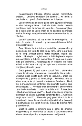 Focalizează-ţi întreaga atenţie asupra momentului
prezent… Observă sunetele din cameră… Fii atent la
respiraţia ta… până când mintea ta se linişteşte.
Lasă-ţi inima să se dilate până când ajunge să includă
în sine întreaga lume… inclusiv toate rănile, resenti-
mentele şi lipsa de iertare din viaţa ta… Devino conştient
de o iubire atât de vastă încât să fie capabilă să includă
în sine întreaga incapacitate de a ierta a oamenilor de pe
pământ.
Lasă-ţi conştiinţa să se dilate în nemărginire… în
faţă… în spate… în lateral… şi devino astfel un cer infinit
al acceptării pure.
Deschide-te în faţa tuturor amintirilor, persoanelor şi
incidentelor din viaţa ta care te-au rănit, care te-au făcut
să te simţi judecat greşit, tratat incorect, înşelat sau
trădat… Rosteşte o rugăciune şi solicită ieşirea la supra-
faţa conştiinţei a tuturor momentelor în care nu ai putut
ierta pe altcineva… Ancorează-te în oceanul de iubire
infinită astfel încât să poţi accepta cu bunăvoinţă orice
emoţii negative din trecut.
Dacă preferi, îţi poţi scana corpul fizic… observând
zonele tensionate, stresate sau contractate din acesta…
Observă dacă există părţi care se ascund… Dacă da,
întâmpină-le şi pe ele cu bunăvoinţă… Focalizează-te cu
iubire asupra lor şi pune-ţi următoarea întrebare: „Dacă
aici s-ar ascunde un sentiment sau anumite cuvinte, care
ar fi acestea?”… Acceptă orice sentiment şi orice cuvinte
care devin manifeste… oricât de subtile ar fi… Întreabă-te:
„Când am simţit aşa ceva?”… Lasă amintirile şi imaginile
din trecut să iasă la suprafaţa conştiinţei tale… „Când am
simţit aşa ceva?”… Alternativ, poţi porni direct de la o
amintire din trecut în care te-ai simţit o victimă şi în care ţi
s-a părut că ai fost tratat incorect, în care te-ai simţit rănit
şi condamnat.
Dacă îţi apare o amintire sau o serie de amintiri,
imaginează-ţi un foc frumos de tabără a cărui natură este
iubirea cea mai pură şi acceptarea necondiţionată.
159
Iertarea
 