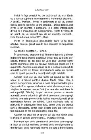 Invită în faţa acestui foc de tabără eul tău mai tânăr,
cu o vârstă cuprinsă între naştere şi momentul prezent…
A sosit?... Perfect… Invită în continuare şi eul tău actual,
cel cu care te identifici la ora actuală… Dacă doreşti, poţi
invita şi un mentor, o persoană în a cărei înţelepciune
divină ai o încredere de nezdruncinat. Poate fi vorba de
un sfânt, de un înţelept sau de un maestru iluminat…
Este toată lumea prezentă?... Bine.
Invită în continuare persoanele care te-au rănit
cândva, care au greşit faţă de tine sau care te-au judecat
incorect.
Au sosit şi acestea?... Perfect.
În continuare, propune-ţi să fii foarte deschis şi sincer.
Indiferent dacă practici exerciţiul singur sau cu o altă per-
soană, trebuie să dai glas cu voce tare vechilor senti-
mente reprimate care nu au avut niciodată şansa de a fi
exprimate. Aceasta este şansa ta de a scăpa în sfârşit de
această durere din trecut, eliberându-te astfel de povara
care te apasă pe piept şi care îţi otrăveşte celulele.
Aşadar, lasă eul tău mai tânăr să spună ce are de
spus. El a trecut printr-o durere foarte mare, care a
rămas neexprimată, iar acum a sosit timpul să îi dea glas.
Ce crezi că ar spune el dacă ar retrăi durerea pe care a
simţit-o la vremea respectivă (nu cea din amintirea ta
estompată)? Oferă-ţi timpul necesar pentru a scoate
această durere la lumină, ştiind că persoana care a greşit
faţă de tine este protejată de iubirea necondiţionată şi de
acceptarea focului de tabără. Lasă cuvintele sale să
pătrundă în adâncurile fiinţei tale, acolo unde au produs
răni şi devastare, astfel încât aceste părţi ale conştiinţei
tale să audă ce are de spus acest eu al tău.
Aşadar, ce crezi că ar spune eul tău mai tânăr dacă
s-ar afla în centrul durerii sale?... (Acordă-ţi timp).
Porneşte apoi de la premisa că persoana care a greşit
a făcut ce a ştiut mai bine pornind de la condiţionarea sa
din trecut şi de la resursele interne de care a beneficiat la
160
Libertatea este
 