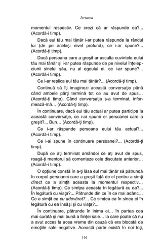 momentul respectiv. Ce crezi că ar răspunde ea?...
(Acordă-i timp).
Dacă eul tău mai tânăr i-ar putea răspunde la rândul
lui (de pe acelaşi nivel profund), ce i-ar spune?...
(Acordă-ţi timp).
Dacă persoana care a greşit ar asculta cuvintele eului
tău mai tânăr şi i-ar putea răspunde de pe nivelul înţelep-
ciunii sinelui său, nu al egoului ei, ce i-ar spune?...
(Acordă-i timp).
Ce i-ar replica eul tău mai tânăr?... (Acordă-ţi timp).
Continuă să îţi imaginezi această conversaţie până
când ambele părţi termină tot ce au avut de spus…
(Acordă-ţi timp). Când conversaţia s-a terminat, infor-
mează-mă… (Acordă-ţi timp).
În continuare, dacă eul tău actual ar putea participa la
această conversaţie, ce i-ar spune el persoanei care a
greşit?... Bun… (Acordă-ţi timp).
Ce i-ar răspunde persoana eului tău actual?...
(Acordă-i timp).
Ce i-ai spune în continuare persoanei?... (Acordă-ţi
timp).
După ce aţi terminat amândoi ce aţi avut de spus,
roagă-ţi mentorul să comenteze cele discutate anterior…
(Acordă-i timp).
O opţiune constă în a-ţi lăsa eul mai tânăr să pătrundă
în corpul persoanei care a greşit faţă de el pentru a simţi
direct ce a simţit aceasta la momentul respectiv…
(Acordă-ţi timp). Ce simţea aceasta în legătură cu ea?...
În legătură cu viaţa?... Pătrunde din ce în ce mai adânc…
Ce a simţit ea cu adevărat?... Ce simţea ea în sinea ei în
legătură cu ea însăşi şi cu viaţa?...
În continuare, pătrunde în inima ei… în partea cea
mai curată şi mai bună a fiinţei sale… la care poate că nu
a avut acces la acea vreme din cauză că era blocată de
emoţiile sale negative. Această parte există în noi toţi,
161
Iertarea
 