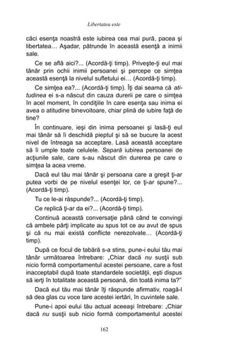 căci esenţa noastră este iubirea cea mai pură, pacea şi
libertatea… Aşadar, pătrunde în această esenţă a inimii
sale.
Ce se află aici?... (Acordă-ţi timp). Priveşte-ţi eul mai
tânăr prin ochii inimii persoanei şi percepe ce simţea
această esenţă la nivelul sufletului ei… (Acordă-ţi timp).
Ce simţea ea?... (Acordă-ţi timp). Îţi dai seama că ati-
tudinea ei s-a născut din cauza durerii pe care o simţea
în acel moment, în condiţiile în care esenţa sau inima ei
avea o atitudine binevoitoare, chiar plină de iubire faţă de
tine?
În continuare, ieşi din inima persoanei şi lasă-ţi eul
mai tânăr să îi deschidă pieptul şi să se bucure la acest
nivel de întreaga sa acceptare. Lasă această acceptare
să îi umple toate celulele. Separă iubirea persoanei de
acţiunile sale, care s-au născut din durerea pe care o
simţea la acea vreme.
Dacă eul tău mai tânăr şi persoana care a greşit ţi-ar
putea vorbi de pe nivelul esenţei lor, ce ţi-ar spune?...
(Acordă-ţi timp).
Tu ce le-ai răspunde?... (Acordă-ţi timp).
Ce replică ţi-ar da ei?... (Acordă-ţi timp).
Continuă această conversaţie până când te convingi
că ambele părţi implicate au spus tot ce au avut de spus
şi că nu mai există conflicte nerezolvate… (Acordă-ţi
timp).
După ce focul de tabără s-a stins, pune-i eului tău mai
tânăr următoarea întrebare: „Chiar dacă nu susţii sub
nicio formă comportamentul acestei persoane, care a fost
inacceptabil după toate standardele societăţii, eşti dispus
să ierţi în totalitate această persoană, din toată inima ta?”
Dacă eul tău mai tânăr îţi răspunde afirmativ, roagă-l
să dea glas cu voce tare acestei iertări, în cuvintele sale.
Pune-i apoi eului tău actual aceeaşi întrebare: „Chiar
dacă nu susţii sub nicio formă comportamentul acestei
162
Libertatea este
 