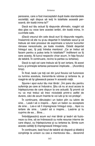 persoane, care a fost inacceptabil după toate standardele
societăţii, eşti dispus să ierţi în totalitate această per-
soană, din toată inima ta?”
Dacă eul tău actual îţi răspunde afirmativ, roagă-l să
dea glas cu voce tare acestei iertări, din toată inima, în
cuvintele sale.
(Dacă vreunul din cele două euri îţi răspunde negativ,
înseamnă că ele nu şi-au deşertat în totalitate sacul şi că
trebuie să reiei procesul de exprimare a tuturor lucrurilor
rămase nerezolvate, pe toate nivelele. Odată deşertat
întregul sac, îţi poţi întreba mentorul: „Ce ar trebui să
facem pentru a putea ierta în totalitate?” Indiferent ce îţi
cere acesta, fă lucrul respectiv chiar acum, în faţa focului
de tabără. În continuare, revino la partea cu iertarea).
Dacă tu eşti cel care trebuie să îţi ceri iertare, fă acest
lucru şi primeşte iertarea persoanei implicate… (Acordă-ţi
timp).
În final, lasă-i pe toţi cei din jurul focului să fuzioneze
cu lumina acestuia, transmite-le iubirea şi iertarea ta, şi
roagă-te să îşi găsească pacea în această viaţă.
Spune-i apoi eului tău mai tânăr: „Îmi pare rău pentru
suferinţa pe care ai îndurat-o. Ştiu că nu ai avut acces la
înţelepciunea de care dispun la ora actuală. Îţi promit că
nu va mai trebui să treci niciodată printr-o astfel de
durere, căci de acum înainte te voi iubi şi te voi proteja”.
În continuare, dăruieşte-i un balon plin cu iubire de
sine… Lasă-l să o inspire… Apoi un balon cu acceptare
de sine… Las-o să îi impregneze întregul corp… Apoi cu
iertare de sine… Lasă-l să o inspire… Lasă-te şi tu
cuprins de ea… Bine…
Îmbrăţişează-ţi acum eul mai tânăr şi lasă-l să fuzio-
neze cu tine, să se hrănească cu noile resurse interne de
care dispui, cu înţelepciunea şi cu iertarea ta. Simte cum
aceste calităţi îţi impregnează întregul corp.
În continuare, lasă focul de tabără să dispară şi dilată-ţi
conştiinţa la unison cu cea a mentorului tău… devenind
163
Iertarea
 