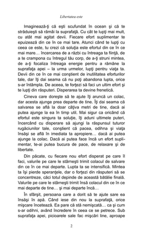 Imaginează-ţi că eşti scufundat în ocean şi că te
străduieşti să rămâi la suprafaţă. Cu cât te lupţi mai mult,
cu atât mai agitat devii. Fiecare efort suplimentar te
epuizează din ce în ce mai tare. Atunci când te lupţi cu
ceea ce este, tu crezi că soluţia este efortul din ce în ce
mai mare… încercarea de a răzbi cu întreaga ta fiinţă, de
a te crampona cu întregul tău corp, de a-ţi struni mintea,
de a-ţi focaliza întreaga energie pentru a rămâne la
suprafaţa apei – la urma urmelor, lupţi pentru viaţa ta.
Devii din ce în ce mai conştient de inutilitatea eforturilor
tale, dar îţi dai seama că nu poţi abandona lupta, orice
s-ar întâmpla. De aceea, te forţezi să faci un ultim efort şi
te lupţi din răsputeri. Disperarea ta devine frenetică.
Cineva care doreşte să te ajute îţi aruncă un colac,
dar acesta ajunge prea departe de tine. Îţi dai seama că
salvarea se află la doar câţiva metri de tine, dacă ai
putea ajunge la ea în timp util. Mai sigur ca oricând că
efortul este singura ta soluţie, îţi aduni ultimele puteri,
încercând cu disperare să ajungi la răspunsul tuturor
rugăciunilor tale, conştient că pacea, odihna şi viaţa
însăşi se află în imediata ta apropiere… dacă ai putea
ajunge la colac. Dacă ai putea face încă un efort supli-
mentar, te-ai putea bucura de pace, de relaxare şi de
libertate.
Din păcate, cu fiecare nou efort disperat pe care îl
faci, valurile pe care le stârneşti trimit colacul de salvare
din ce în ce mai departe. Lupta ta se intensifică. Mintea
ta îşi pierde speranţele, dar o forţezi din răsputeri să se
concentreze, căci totul depinde de această bătălie finală.
Valurile pe care le stârneşti trimit însă colacul din ce în ce
mai departe de tine… şi mai departe încă…
În sfârşit, persoana care a dorit să te ajute sare ea
însăşi în apă. Când iese din nou la suprafaţă, orice
mişcare încetează. Ea pare că stă nemişcată… ca şi cum
s-ar odihni, având încredere în ceea ce se petrece. Sub
suprafaţa apei, picioarele sale fac mişcări line, aproape
Libertatea este
2
 