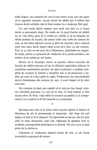 luăm înapoi, sau acţiunile pe care le-am comis şi pe care am ajuns
să le regretăm amarnic. Aceste focuri de tabără pot fi infinit mai
intense decât celelalte, dar în final conduc la o vindecare fără egal.
Cei mai mulţi dintre oameni sunt mult mai duri cu ei înşişi
decât cu persoanele dragi. De multe ori, în jurul focului de tabără
nu ne vine deloc greu să îi iertăm pe ceilalţi şi să ne detaşăm de
rănile produse de aceştia, dar atunci când vine vorba de iertarea de
sine, ne dovedim adeseori severi şi plini de cruzime, într-o măsură
mult mai mare decât atunci când avem de-a face cu alţi oameni.
Este ca şi cum ne-am juca de-a Dumnezeu, judecându-ne singuri.
Şi totuşi, pentru ca procesul de vindecare să se poată produce, noi
trebuie să ne iertăm pe noi înşine.
Doresc să te încurajez sincer să practici câteva exerciţii ale
focului de tabără precum cel de la sfârşitul capitolului referitor la
conştiinţa momentului prezent, iar apoi să practici o şedinţă com-
pletă de scoatere la lumină a emoţiilor tale şi de practicare a ier-
tării, pe care să o duci până la capăt. Vindecarea cea mai profundă
derivă întotdeauna din iertarea de sine. A sosit timpul să îţi oferi
acest dar.
Vei constata că dacă eşti capabil să te ierţi pe tine însuţi, ierta-
rea celorlalte persoane va veni de la sine, în mod natural şi fără
niciun efort. În final, viaţa trăită în oceanul acceptării şi al compa-
siunii ţi se va părea la fel de naturală ca şi respiraţia.

Speranţa mea este că în urma citirii acestui capitol ai înţeles că
libertatea îţi stă în permanenţă la dispoziţie, atât timp cât eşti
dispus să ierţi şi să te detaşezi. Ea reprezintă un dar pe care ţi-l poţi
oferi în toate domeniile vieţii tale. Opţiunea îţi aparţine însă în
totalitate, presupunând participarea ta directă. Nu este ceva ce poţi
primi de la altcineva.
Libertatea şi vindecarea depind numai de tine, şi ele încep
invariabil cu procesul de iertare.
165
Iertarea
 
