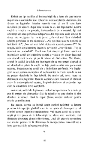 Există un tip insidios al incapacităţii de a ierta de care marea
majoritate a oamenilor nici măcar nu sunt conştienţi. Adeseori, noi
facem un legământ interior nerostit cum că nu îl vom ierta
niciodată pe cutare, după care uităm de el, iar legământul nostru
capătă o viaţă a sa proprie, independentă de a noastră. Îţi mai
aminteşti de acea perioadă îndepărtată din copilărie când cineva te
rănea sau te jignea, iar tu te jurai: „Nu voi mai lăsa niciodată
această persoană să mă rănească”, „Nu voi mai lăsa pe nimeni să
îmi facă rău”, „Nu voi mai iubi niciodată această persoană”? De
regulă, astfel de legăminte încep cu cuvintele: „Nu voi mai…” şi se
termină cu „niciodată”. Dacă am fost sinceri şi le-am rostit cu
intensitate, astfel de legăminte capătă o viaţă a lor, chiar dacă noi
am uitat demult de ele, şi pot fi extrem de distructive. Mai târziu,
ajunşi în stadiul de adult, nu înţelegem de ce nu suntem dispuşi să
ne deschidem până la capăt în faţa partenerului sau partenerei
noastre, bucurându-ne astfel de o intimitate profundă. Nu înţele-
gem de ce suntem incapabili să ne bucurăm de viaţă, sau de ce nu
ne putem deschide în faţa iubirii. De multe ori, acest lucru se
datorează unui legământ făcut în copilărie care continuă să rămână
activ în subconştientul nostru, împiedicându-ne să acţionăm aşa
cum ne-am dori la nivel conştient.
Adeseori, astfel de legăminte includ incapacitatea de a ierta şi
pot fi extrem de distructive faţă de relaţiile în care dorim să fim
deschişi şi sinceri până la capăt (lucru valabil inclusiv pentru
relaţia cu noi înşine).
De aceea, doresc să închei acest capitol referitor la iertare
printr-o introspecţie ghidată care te va ajuta să descoperi şi să
elimini aceste legăminte nesănătoase. Vei învăţa astfel să le recu-
noşti şi vei putea să le înlocuieşti cu altele mai inspirate, mai
dătătoare de putere şi mai eliberatoare. Unul din efectele secundare
ale acestui proces va fi eliberarea de incapacitatea nerostită de a
ierta care există în subconştientul tău.

166
Libertatea este
 