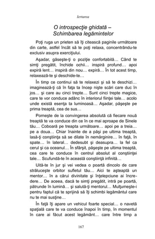 O introspecţie ghidată –
Schimbarea legămintelor
Poţi ruga un prieten să îţi citească paginile următoare
din carte, astfel încât să te poţi relaxa, concentrându-te
exclusiv asupra exerciţiului.
Aşadar, găseşte-ţi o poziţie confortabilă… Când te
simţi pregătit, închide ochii… inspiră profund… apoi
expiră lent… inspiră din nou… expiră… În tot acest timp,
relaxează-te şi deschide-te…
În timp ce continui să te relaxezi şi să te deschizi…
imaginează-ţi că în faţa ta încep nişte scări care duc în
jos… şi care au cinci trepte… Sunt cinci trepte magice,
care te vor conduce adânc în interiorul fiinţei tale… acolo
unde există esenţa ta luminoasă… Aşadar, păşeşte pe
prima treaptă, cea de sus…
Porneşte de la convingerea absolută că fiecare nouă
treaptă te va conduce din ce în ce mai aproape de Sinele
tău… Coboară pe treapta următoare… apoi pe a treia…
pe a doua… Chiar înainte de a păşi pe ultima treaptă,
lasă-ţi conştiinţa să se dilate în nemărginire… în faţă, în
spate… în lateral… dedesubt şi deasupra… la fel ca
cerul şi ca oceanul… În sfârşit, păşeşte pe ultima treaptă,
cea care te conduce în centrul absolut al conştiinţei
tale… Scufundă-te în această conştiinţă infinită…
Uită-te în jur şi vei vedea o poartă dincolo de care
străluceşte orbitor sufletul tău… Aici te aşteaptă un
mentor… în a cărui divinitate şi înţelepciune ai încre-
dere… De aceea, dacă te simţi pregătit, intră pe poartă,
pătrunde în lumină… şi salută-ţi mentorul… Mulţumeşte-i
pentru faptul că te sprijină să îţi schimbi legământul care
nu te mai susţine…
În faţă îţi apare un vehicul foarte special… o navetă
spaţială care te va conduce înapoi în timp, în momentul
în care ai făcut acest legământ… care între timp a
167
Iertarea
 