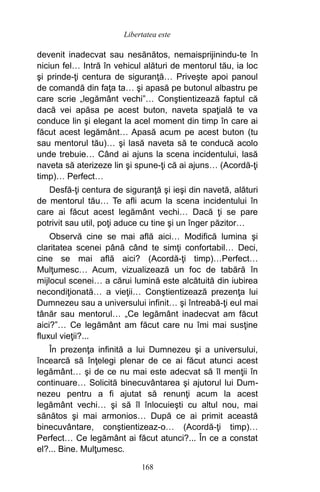 devenit inadecvat sau nesănătos, nemaisprijinindu-te în
niciun fel… Intră în vehicul alături de mentorul tău, ia loc
şi prinde-ţi centura de siguranţă… Priveşte apoi panoul
de comandă din faţa ta… şi apasă pe butonul albastru pe
care scrie „legământ vechi”… Conştientizează faptul că
dacă vei apăsa pe acest buton, naveta spaţială te va
conduce lin şi elegant la acel moment din timp în care ai
făcut acest legământ… Apasă acum pe acest buton (tu
sau mentorul tău)… şi lasă naveta să te conducă acolo
unde trebuie… Când ai ajuns la scena incidentului, lasă
naveta să aterizeze lin şi spune-ţi că ai ajuns… (Acordă-ţi
timp)… Perfect…
Desfă-ţi centura de siguranţă şi ieşi din navetă, alături
de mentorul tău… Te afli acum la scena incidentului în
care ai făcut acest legământ vechi… Dacă ţi se pare
potrivit sau util, poţi aduce cu tine şi un înger păzitor…
Observă cine se mai află aici… Modifică lumina şi
claritatea scenei până când te simţi confortabil… Deci,
cine se mai află aici? (Acordă-ţi timp)…Perfect…
Mulţumesc… Acum, vizualizează un foc de tabără în
mijlocul scenei… a cărui lumină este alcătuită din iubirea
necondiţionată… a vieţii… Conştientizează prezenţa lui
Dumnezeu sau a universului infinit… şi întreabă-ţi eul mai
tânăr sau mentorul… „Ce legământ inadecvat am făcut
aici?”… Ce legământ am făcut care nu îmi mai susţine
fluxul vieţii?...
În prezenţa infinită a lui Dumnezeu şi a universului,
încearcă să înţelegi plenar de ce ai făcut atunci acest
legământ… şi de ce nu mai este adecvat să îl menţii în
continuare… Solicită binecuvântarea şi ajutorul lui Dum-
nezeu pentru a fi ajutat să renunţi acum la acest
legământ vechi… şi să îl înlocuieşti cu altul nou, mai
sănătos şi mai armonios… După ce ai primit această
binecuvântare, conştientizeaz-o… (Acordă-ţi timp)…
Perfect… Ce legământ ai făcut atunci?... În ce a constat
el?... Bine. Mulţumesc.
168
Libertatea este
 