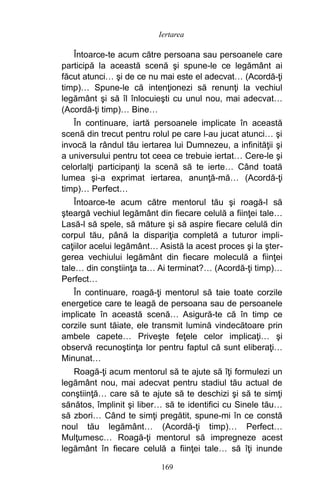 Întoarce-te acum către persoana sau persoanele care
participă la această scenă şi spune-le ce legământ ai
făcut atunci… şi de ce nu mai este el adecvat… (Acordă-ţi
timp)… Spune-le că intenţionezi să renunţi la vechiul
legământ şi să îl înlocuieşti cu unul nou, mai adecvat…
(Acordă-ţi timp)… Bine…
În continuare, iartă persoanele implicate în această
scenă din trecut pentru rolul pe care l-au jucat atunci… şi
invocă la rândul tău iertarea lui Dumnezeu, a infinităţii şi
a universului pentru tot ceea ce trebuie iertat… Cere-le şi
celorlalţi participanţi la scenă să te ierte… Când toată
lumea şi-a exprimat iertarea, anunţă-mă… (Acordă-ţi
timp)… Perfect…
Întoarce-te acum către mentorul tău şi roagă-l să
şteargă vechiul legământ din fiecare celulă a fiinţei tale…
Lasă-l să spele, să măture şi să aspire fiecare celulă din
corpul tău, până la dispariţia completă a tuturor impli-
caţiilor acelui legământ… Asistă la acest proces şi la şter-
gerea vechiului legământ din fiecare moleculă a fiinţei
tale… din conştiinţa ta… Ai terminat?… (Acordă-ţi timp)…
Perfect…
În continuare, roagă-ţi mentorul să taie toate corzile
energetice care te leagă de persoana sau de persoanele
implicate în această scenă… Asigură-te că în timp ce
corzile sunt tăiate, ele transmit lumină vindecătoare prin
ambele capete… Priveşte feţele celor implicaţi… şi
observă recunoştinţa lor pentru faptul că sunt eliberaţi…
Minunat…
Roagă-ţi acum mentorul să te ajute să îţi formulezi un
legământ nou, mai adecvat pentru stadiul tău actual de
conştiinţă… care să te ajute să te deschizi şi să te simţi
sănătos, împlinit şi liber… să te identifici cu Sinele tău…
să zbori… Când te simţi pregătit, spune-mi în ce constă
noul tău legământ… (Acordă-ţi timp)… Perfect…
Mulţumesc… Roagă-ţi mentorul să impregneze acest
legământ în fiecare celulă a fiinţei tale… să îţi inunde
169
Iertarea
 