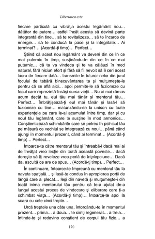 fiecare particulă cu vibraţia acestui legământ nou…
dătător de putere… astfel încât acesta să devină parte
integrantă din tine… să te revitalizeze… să te încarce de
energie… să te conducă la pace şi la integritate… Ai
terminat?… (Acordă-ţi timp)… Perfect…
Ştiind că acest nou legământ va deveni din ce în ce
mai puternic în timp, susţinându-te din ce în ce mai
puternic… că te va vindeca şi te va călăuzi în mod
natural, fără niciun efort şi fără să fii nevoit să îi ceri acest
lucru de fiecare dată… transmite-le tuturor celor din jurul
focului de tabără binecuvântarea ta şi mulţumeşte-le
pentru că se află aici… apoi permite-le să fuzioneze cu
focul care reprezintă însăşi sursa vieţii… Nu ai mai rămas
acum decât tu, eul tău mai tânăr şi mentorul tău…
Perfect… Îmbrăţişează-ţi eul mai tânăr şi lasă-l să
fuzioneze cu tine… maturizându-se la unison cu toate
experienţele pe care le-ai acumulat între timp, dar şi cu
noul tău legământ, care te susţine în mod armonios…
Conştientizează schimbările care se petrec în psihicul tău
pe măsură ce vechiul se integrează cu noul… până când
ajungi în momentul prezent, când ai terminat… (Acordă-ţi
timp)… Perfect…
Întoarce-te către mentorul tău şi întreabă-l dacă mai ai
de învăţat vreo lecţie din toată această poveste… dacă
doreşte să îţi reveleze vreo perlă de înţelepciune… Dacă
da, ascultă ce are de spus… (Acordă-ţi timp)… Perfect…
În continuare, întoarce-te împreună cu mentorul tău la
naveta spaţială… şi lasă-te condus în apropierea porţii de
lângă care ai plecat… Ieşi din navetă şi mulţumeşte-i din
toată inima mentorului tău pentru că te-a ajutat de-a
lungul acestui proces de vindecare şi eliberare care ţi-a
schimbat viaţa… (Acordă-ţi timp)… Întoarce-te apoi la
scara cu cele cinci trepte…
Urcă treptele una câte una, întorcându-te în momentul
prezent… prima… a doua… te simţi regenerat… a treia…
întinde-te şi redevino conştient de corpul tău fizic… a
170
Libertatea este
 