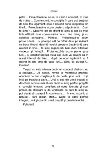 patra… Proiectează-te acum în viitorul apropiat, în ziua
de mâine… Cum te simţi, în condiţiile în care eşti susţinut
de noul tău legământ, care a devenit parte integrantă din
tine?... Proiectează-te acum peste o săptămână… Cum
te simţi?... Observă cât de diferit te simţi şi cât de mult
îmbunătăţită este comunicarea ta cu tine însuţi şi cu
celelalte persoane… Perfect… Proiectează-te acum
peste o lună… şi percepe cât de diferit devii pe măsură
ce trece timpul, datorită noului program (legământ) care
rulează în tine… Te simţi regenerat? Mai liber? Eliberat,
vindecat şi întreg?... Proiectează-te acum peste şase
luni… şi conştientizează viaţa aşa cum va deveni ea în
acest interval de timp… după ce noul legământ va fi
operat în tine timp de şase luni… Simţi că pluteşti?...
Grozav!
Timpul nu este altceva decât un concept abstract, nu
o realitate… De aceea, revino la momentul prezent,
aducând cu tine conştiinţa ta de peste şase luni… Eşti
încă pe treapta a patra… Urcă şi cea din urmă treaptă şi
deschide ochii numai atunci când te simţi perfect pregătit
şi complet integrat, conştient că noua libertate şi noul
proces de eliberare şi de vindecare pe care le simţi nu
pot decât să crească în continuare… în mod organic şi
natural… fără niciun efort… Când te simţi perfect
integrat, urcă şi cea din urmă treaptă şi deschide ochii…
Felicitări!
171
Iertarea
 