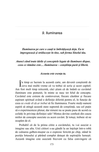 9. Iluminarea
Iluminarea pe care o cauţi te îmbrăţişează deja. Ea te
impregnează şi străluceşte în tine, sub forma Sinelui tău.
Atunci când toate ideile şi conceptele legate de iluminare dispar,
ceea ce rămâne este… iluminarea – conştiinţa pură şi liberă.
Aceasta este esenţa ta.
n timp ce lucram la această carte, am devenit conştientă de
ceva mai multă vreme că va trebui să scriu şi acest capitol.
Am fost mult timp reticentă, căci ştiam că de îndată ce cuvântul
iluminare este pomenit, în minte se nasc tot felul de concepte.
Cuvântul este extrem de controversat, fiecare căutător şi fiecare
aspirant spiritual având o definiţie diferită pentru el, în funcţie de
ceea ce crede el că ar trebui să fie iluminarea. Foarte mulţi oameni
aspiră să atingă această stare supremă de conştiinţă, sau cel puţin
să o experimenteze plenar, dar nimeni nu se poate pune de acord cu
ceilalţi în privinţa definiţiei sale! Mintea devine confuză din cauza
miilor de concepte asociate cu acest cuvânt. Şi totuşi, trebuie să ne
ocupăm de el.
Î
Probabil că de la prima citire a cuvântului, tu i-ai asociat o
imagine sau alta. Unii cititori s-au gândit la un înţelept într-o robă
de culoarea galben-muştar cu o expresie fericită pe chip, stând în
poziţia lotusului şi părând complet detaşat de aspiraţiile lumeşti.
Această imagine este asociată frecvent cu falsa convingere că
173
 