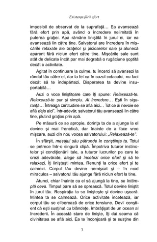 imposibil de observat de la suprafaţă… Ea avansează
fără efort prin apă, având o încredere nelimitată în
puterea graţiei. Apa rămâne liniştită în jurul ei, iar ea
avansează lin către tine. Salvatorul are încredere în miş-
cările relaxate ale braţelor şi picioarelor sale şi alunecă
aparent fără niciun efort către tine. Mişcările sale sunt
atât de delicate încât par mai degrabă o rugăciune şoptită
decât o activitate.
Agitat în continuare la culme, tu încerci să avansezi la
rândul tău către el, dar la fel ca în cazul colacului, nu faci
decât să te îndepărtezi. Disperarea ta devine insu-
portabilă…
Auzi o voce liniştitoare care îţi spune: Relaxează-te.
Relaxează-te pur şi simplu. Ai încredere… Eşti în sigu-
ranţă… Întreaga certitudine se află aici… Tot ce ai nevoie se
află deja aici”. Într-adevăr, salvatorul tău avansează lin către
tine, plutind graţios prin apă.
Pe măsură ce se apropie, dorinţa ta de a ajunge la el
devine şi mai frenetică, dar înainte de a face vreo
mişcare, auzi din nou vocea salvatorului: „Relaxează-te”.
În sfârşit, mesajul său pătrunde în conştiinţa ta. Totul
se petrece într-o singură clipă. Împotriva tuturor instinc-
telor şi condiţionării tale, a tuturor lucrurilor pe care le
crezi adevărate, alege să încetezi orice efort şi să te
relaxezi. Îţi linişteşti mintea. Renunţi la orice efort şi te
calmezi. Corpul tău devine nemişcat şi – în mod
miraculos – salvatorul tău ajunge fără niciun efort la tine.
Atunci, chiar înainte ca el să ajungă la tine, se întâm-
plă ceva. Timpul pare să se oprească. Totul devine liniştit
în jurul tău. Respiraţia ta se linişteşte şi devine uşoară.
Mintea ta se calmează. Orice activitate încetează, iar
corpul tău se eliberează de orice tensiune. Devii conşti-
ent că eşti susţinut cu blândeţe, îmbrăţişat de un ocean al
încrederii. În această stare de linişte, îţi dai seama că
divinitatea se află aici. Ea te înconjoară şi te susţine din
Existenţa fără efort
3
 