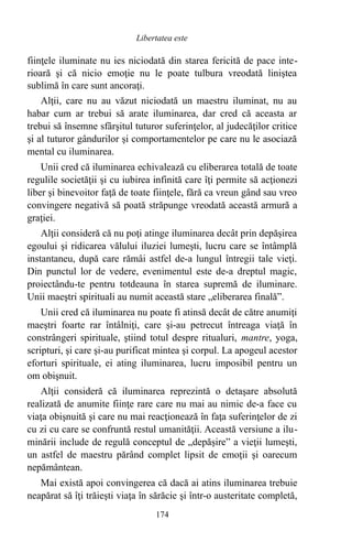 fiinţele iluminate nu ies niciodată din starea fericită de pace inte-
rioară şi că nicio emoţie nu le poate tulbura vreodată liniştea
sublimă în care sunt ancoraţi.
Alţii, care nu au văzut niciodată un maestru iluminat, nu au
habar cum ar trebui să arate iluminarea, dar cred că aceasta ar
trebui să însemne sfârşitul tuturor suferinţelor, al judecăţilor critice
şi al tuturor gândurilor şi comportamentelor pe care nu le asociază
mental cu iluminarea.
Unii cred că iluminarea echivalează cu eliberarea totală de toate
regulile societăţii şi cu iubirea infinită care îţi permite să acţionezi
liber şi binevoitor faţă de toate fiinţele, fără ca vreun gând sau vreo
convingere negativă să poată străpunge vreodată această armură a
graţiei.
Alţii consideră că nu poţi atinge iluminarea decât prin depăşirea
egoului şi ridicarea vălului iluziei lumeşti, lucru care se întâmplă
instantaneu, după care rămâi astfel de-a lungul întregii tale vieţi.
Din punctul lor de vedere, evenimentul este de-a dreptul magic,
proiectându-te pentru totdeauna în starea supremă de iluminare.
Unii maeştri spirituali au numit această stare „eliberarea finală”.
Unii cred că iluminarea nu poate fi atinsă decât de către anumiţi
maeştri foarte rar întâlniţi, care şi-au petrecut întreaga viaţă în
constrângeri spirituale, ştiind totul despre ritualuri, mantre, yoga,
scripturi, şi care şi-au purificat mintea şi corpul. La apogeul acestor
eforturi spirituale, ei ating iluminarea, lucru imposibil pentru un
om obişnuit.
Alţii consideră că iluminarea reprezintă o detaşare absolută
realizată de anumite fiinţe rare care nu mai au nimic de-a face cu
viaţa obişnuită şi care nu mai reacţionează în faţa suferinţelor de zi
cu zi cu care se confruntă restul umanităţii. Această versiune a ilu-
minării include de regulă conceptul de „depăşire” a vieţii lumeşti,
un astfel de maestru părând complet lipsit de emoţii şi oarecum
nepământean.
Mai există apoi convingerea că dacă ai atins iluminarea trebuie
neapărat să îţi trăieşti viaţa în sărăcie şi într-o austeritate completă,
174
Libertatea este
 