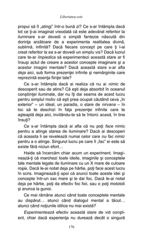 propui să îl „atingi” într-o bună zi? Ce s-ar întâmpla dacă
tot ce ţi-ai imaginat vreodată că este adevărat referitor la
iluminare s-ar dovedi o simplă fantezie născută din
dorinţa arzătoare de a experimenta realitatea divină,
sublimă, infinită? Dacă fiecare concept pe care ţi l-ai
creat referitor la ea s-ar dovedi un simplu vis? Dacă lucrul
care te-ar împiedica să experimentezi această stare ar fi
însuşi actul de creare a acestor concepte imaginare şi a
acestor imagini mentale? Dacă această stare s-ar afla
deja aici, sub forma prezenţei infinite şi nemărginite care
reprezintă esenţa fiinţei tale?
Ce s-ar întâmpla dacă ai realiza că nu ai nimic de
descoperit sau de atins? Că eşti deja absorbit în oceanul
conştiinţei iluminate, dar nu îţi dai seama de acest lucru
pentru simplul motiv că eşti prea ocupat căutând ceva „în
exterior” – un ideal, un paradis, o stare de nirvana – în
loc să te deschizi în faţa prezenţei infinite care te
aşteaptă deja aici, invitându-te să te întorci acasă, în tine
însuţi?
Ce s-ar întâmpla dacă ai afla că nu poţi face nimic
pentru a atinge starea de iluminare? Dacă ai descoperi
că aceasta li se revelează numai celor care nu fac nimic
pentru a o atinge. Singurul lucru pe care îl „fac” ei este să
existe fără niciun efort…
Haide să încercăm chiar acum un experiment. Imagi-
nează-ţi că marchezi toate ideile, imaginile şi conceptele
tale mentale legate de iluminare cu un X mare de culoare
roşie. Dacă le-ai notat deja pe hârtie, poţi face acest lucru
în scris. Imaginează-ţi apoi că arunci toate aceste idei şi
concepte într-un sac mare şi le dai foc. Dacă le-ai notat
deja pe hârtie, poţi da efectiv foc foii, sau o poţi mototoli
şi arunca la gunoi.
Ce mai rămâne atunci când toate conceptele mentale
au dispărut… atunci când dialogul mental a tăcut…
atunci când noţiunile idilice nu mai există?
Experimentează efectiv această stare de vid conşti-
ent, chiar dacă experienţa nu durează decât o singură
176
Libertatea este
 