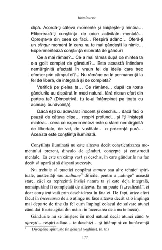 clipă. Acordă-ţi câteva momente şi linişteşte-ţi mintea…
Eliberează-ţi conştiinţa de orice activitate mentală…
Opreşte-te din ceea ce faci… Respiră adânc… Oferă-ţi
un singur moment în care nu te mai gândeşti la nimic…
Experimentează conştiinţa eliberată de gânduri
Ce a mai rămas?... Ce a mai rămas după ce mintea ta
s-a golit complet de gânduri?... Este această întindere
nemărginită afectată în vreun fel de ideile care trec
efemer prin câmpul ei?... Nu rămâne ea în permanenţă la
fel de liberă, de integrală şi de completă?
Verifică pe pielea ta… Ce rămâne… după ce toate
gândurile au dispărut în mod natural, fără niciun efort din
partea ta? (Dimpotrivă, tu le-ai întâmpinat pe toate cu
aceeaşi bunăvoinţă).
Dacă eşti cu adevărat inocent şi deschis… dacă faci o
pauză de câteva clipe… respiri profund… şi îţi linişteşti
mintea… ceea ce experimentezi este o stare nemărginită
de libertate, de vid, de vastitate… o prezenţă pură…
Aceasta este conştiinţa iluminată.
Conştiinţa iluminată nu este altceva decât conştientizarea mo-
mentului prezent, dincolo de gânduri, concepte şi construcţii
mentale. Ea este un câmp vast şi deschis, în care gândurile nu fac
decât să apară şi să dispară succesiv.
Nu trebuie să practici neapărat mantre sau alte tehnici spiri-
tuale, austerităţi sau sadhane9
dificile, pentru a „atinge” această
stare, căci ea reprezintă însăşi natura ta şi este deja integrală,
nemaiputând fi completată de altceva. Ea nu poate fi „realizată”, ci
doar conştientizată prin deschiderea în faţa ei. De fapt, orice efort
făcut în încercarea de a o atinge nu face altceva decât să o împingă
mai departe de tine (la fel cum împingi colacul de salvare atunci
când dai foarte agitat din mâini în încercarea de a nu te îneca).
Gândurile nu se liniştesc în mod natural decât atunci când te
opreşti… respiri adânc… te deschizi… şi întâmpini cu bunăvoinţă
9
Discipline spirituale (în general yoghine). (n. tr.)
177
Iluminarea
 