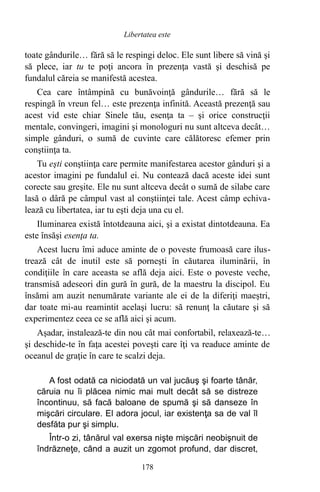toate gândurile… fără să le respingi deloc. Ele sunt libere să vină şi
să plece, iar tu te poţi ancora în prezenţa vastă şi deschisă pe
fundalul căreia se manifestă acestea.
Cea care întâmpină cu bunăvoinţă gândurile… fără să le
respingă în vreun fel… este prezenţa infinită. Această prezenţă sau
acest vid este chiar Sinele tău, esenţa ta – şi orice construcţii
mentale, convingeri, imagini şi monologuri nu sunt altceva decât…
simple gânduri, o sumă de cuvinte care călătoresc efemer prin
conştiinţa ta.
Tu eşti conştiinţa care permite manifestarea acestor gânduri şi a
acestor imagini pe fundalul ei. Nu contează dacă aceste idei sunt
corecte sau greşite. Ele nu sunt altceva decât o sumă de silabe care
lasă o dâră pe câmpul vast al conştiinţei tale. Acest câmp echiva-
lează cu libertatea, iar tu eşti deja una cu el.
Iluminarea există întotdeauna aici, şi a existat dintotdeauna. Ea
este însăşi esenţa ta.
Acest lucru îmi aduce aminte de o poveste frumoasă care ilus-
trează cât de inutil este să porneşti în căutarea iluminării, în
condiţiile în care aceasta se află deja aici. Este o poveste veche,
transmisă adeseori din gură în gură, de la maestru la discipol. Eu
însămi am auzit nenumărate variante ale ei de la diferiţi maeştri,
dar toate mi-au reamintit acelaşi lucru: să renunţ la căutare şi să
experimentez ceea ce se află aici şi acum.
Aşadar, instalează-te din nou cât mai confortabil, relaxează-te…
şi deschide-te în faţa acestei poveşti care îţi va readuce aminte de
oceanul de graţie în care te scalzi deja.
A fost odată ca niciodată un val jucăuş şi foarte tânăr,
căruia nu îi plăcea nimic mai mult decât să se distreze
încontinuu, să facă baloane de spumă şi să danseze în
mişcări circulare. El adora jocul, iar existenţa sa de val îl
desfăta pur şi simplu.
Într-o zi, tânărul val exersa nişte mişcări neobişnuit de
îndrăzneţe, când a auzit un zgomot profund, dar discret,
178
Libertatea este
 