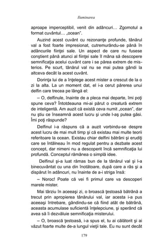 aproape imperceptibil, venit din adâncuri… Zgomotul a
format cuvântul… „ocean”.
Auzind acest cuvânt cu rezonanţe profunde, tânărul
val a fost foarte impresionat, cutremurându-se până în
adâncurile fiinţei sale. Un aspect de care nu fusese
conştient până atunci al fiinţei sale îl mâna să descopere
semnificaţia acelui cuvânt care i se părea extrem de mis-
terios. Pe scurt, tânărul val nu se mai putea gândi la
altceva decât la acest cuvânt.
Dorinţa lui de a înţelege acest mister a crescut de la o
zi la alta. La un moment dat, el i-a cerut părerea unui
delfin care trecea pe lângă el:
– O, delfinule, înainte de a pleca mai departe, îmi poţi
spune ceva? Întotdeauna mi-ai părut o creatură extrem
de inteligentă. Am auzit că există ceva numit „ocean”, dar
nu ştiu ce înseamnă acest lucru şi unde l-aş putea găsi.
Îmi poţi răspunde?
Delfinul i-a răspuns că a auzit vorbindu-se despre
acest lucru de mai mult timp şi că existau mai multe teorii
referitoare la ocean. Existau chiar delfini bătrâni şi erudiţi
care se întâlneau în mod regulat pentru a dezbate acest
concept, dar nimeni nu a descoperit încă semnificaţia lui
profundă. Conceptul rămânea o simplă idee.
Delfinul şi-a luat rămas bun de la tânărul val şi l-a
binecuvântat cu una din înotătoare, după care a râs şi a
dispărut în adâncuri, nu înainte de a-i striga însă:
– Noroc! Poate că vei fi primul care va descoperi
marele mister.
Mai târziu în aceeaşi zi, o broască ţestoasă bătrână a
trecut prin apropierea tânărului val, iar acesta i-a pus
aceeaşi întrebare, gândindu-se că fiind atât de bătrână,
aceasta acumulase suficientă înţelepciune, şi sperând că
avea să îi dezvăluie semnificaţia misterului.
– O, broască ţestoasă, i-a spus el, tu ai călătorit şi ai
văzut foarte multe de-a lungul vieţii tale. Eu nu sunt decât
179
Iluminarea
 