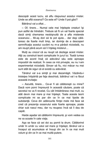 descopăr acest lucru, să aflu răspunsul acestui mister.
Unde se află oceanul? Ce este el? Unde îl pot găsi?
Bătrânul val a oftat…
– Of, tinere… Numai cele mai înţelepte creaturi îşi
pun astfel de întrebări. Trebuie să fii un val foarte special
dacă simţi chemarea neobişnuită de a afla misterele
oceanului… Mi-aş dori să te pot ajuta… dar deşi călă-
toresc de foarte mult timp, iar dorinţa de a descoperi
semnificaţia acestui cuvânt nu m-a părăsit niciodată, nu
am reuşit până acum să îi înţeleg misterul…
Mulţi au crezut că au reuşit să dezlege acest mister.
Alţii au construit teorii complicate în jurul lui. Toată lumea
este de acord însă că adevărul său este aproape
imposibil de realizat. În ceea ce mă priveşte, eu nu l-am
experimentat niciodată. Sincer să fiu, nici măcar nu mai
sunt atât de sigur că el există cu adevărat.
Tânărul val s-a simţit şi mai dezamăgit. Văzându-i
tristeţea întipărită pe faţa deschisă, bătrânul val i-a făcut
această invitaţie:
– Ascultă, tinere… Ce-ar fi să călătoreşti cu mine?
Dacă vom porni împreună în această căutare, poate că
secretul ne va fi revelat. Cu cât îmbătrânesc mai mult, cu
atât devin mai mare şi mai înţelept. Toate aceste teorii
complicate mi se par din ce în ce mai lipsite de
substanţă. Ceva din adâncurile fiinţei mele mă face să
cred că prezenţa oceanului este foarte aproape, poate
chiar sub nasul meu, dar nu reuşesc încă să îi dau de
capăt.
Haide aşadar să călătorim împreună, şi vom vedea ce
ne va scoate în cale viaţa.
Aşa se face că cei doi au pornit la drum. Călătorind
umăr în umăr cu valul cel mare şi înţelept, tânărul val a
început să acumuleze el însuşi din ce în ce mai mult
volum şi din ce în ce mai multă putere.
181
Iluminarea
 