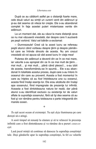 După ce au călătorit astfel pe o distanţă foarte mare,
cele două valuri au simţit un curent venit din adâncuri şi
şi-au dat seama că viteza lor creşte. Ele s-au abandonat
complet în faţa acestei puteri misterioase venite din
adâncuri.
La un moment dat, ele au văzut la mare distanţă ceva
ce nu mai văzuseră vreodată, dar despre care îi auziseră
pe peşti vorbind. Valul cel bătrân a exclamat:
– Dumnezeule! Cred că la acest lucru se refereau
peştii atunci când vorbeau despre ţărm şi despre pămân-
tul care se întinde dincolo de acesta. Nu am crezut
vreodată că voi apuca să văd acest lucru în viaţa mea!
Puterea din adâncuri a devenit din ce în ce mai mare,
iar valurile s-au apropiat din ce în ce mai mult de ţărm…
mai mult… şi mai mult… până când pleosc!... s-au izbit
de acesta, transformându-se în spumă… Ele s-au aban-
donat în totalitate acestui proces, după care s-au întors în
oceanul din care au provenit. Acesta a fost momentul în
care au înţeles că au fost întotdeauna una cu oceanul,
acesta fiind însăşi esenţa lor. Ele erau alcătuite din însăşi
apa oceanului, fiind impregnate de prezenţa lui infinită.
Aceasta a fost dintotdeauna natura lor reală, dar până
atunci s-au identificat exclusiv cu existenţa lor de valuri
aflate la suprafaţa oceanului, fără să îşi dea seama că au
fost şi vor rămâne pentru totdeauna o parte integrantă din
marele ocean.

Tu eşti acest ocean al existenţei. Tu eşti deja iluminarea pe care
doreşti să o atingi.
A sosit timpul să renunţi la căutare şi să te relaxezi în prezenţa
infinită care a fost dintotdeauna şi va rămâne de-a pururi ceea-ce-
eşti.
Lasă jocul minţii să continue să danseze la suprafaţa conştiinţei
tale. Deşi gândurile apar la suprafaţa conştiinţei, la fel ca valurile
182
Libertatea este
 