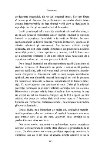 de deasupra oceanului, ele nu sunt oceanul însuşi. Ele sunt libere
să apară şi să dispară, dar profunzimile oceanului rămân întot-
deauna imperturbabile în faţa dramei vieţii care se derulează la
suprafaţa lui. Tu eşti oceanul infinit al iluminării.
La fel ca micuţul val şi ca atâţia căutători spirituali din lume, şi
eu mi-am petrecut majoritatea anilor tinereţii căutând şi aspirând
însetată la experienţa iluminării, a fuziunii cu Divinul. În acest
scop, am apelat la diferiţi maeştri, yoghini, instructori, şi am stat în
diferite mânăstiri şi ashram-uri. Am încercat diferite tradiţii
spirituale, am citit toate textele importante, am practicat la nesfârşit
austerităţi, posturi, tehnici spirituale şi mantre, totul în încercarea
de a descoperi libertatea şi de a-mi stinge setea nesăţioasă de a
experimenta direct şi continuu prezenţa infinită.
De-a lungul drumului am aflat nenumărate teorii şi am ajuns să
cred cu fermitate că iluminarea nu poate fi atinsă decât printr-o
practică nesfârşită, prin cultivarea unei dorinţe arzătoare, abando-
narea completă şi focalizarea sută la sută asupra obiectivului
spiritual. Am stat alături de maeştri iluminaţi şi am trăit în prezenţa
lor numeroase momente de trezire, scăldându-mă în bucuria liber-
tăţii. Cu toate acestea, am continuat să caut. Chiar şi în mijlocul
prezenţei luminoase şi al iubirii infinite, aspiraţia mea nu s-a stins.
Dimpotrivă, a devenit atât de intensă încât au fost momente în care
am crezut că mă va consuma complet. Aş fi fost dispusă să mor
oricând din punct de vedere fizic dacă acest lucru ar fi însemnat
fuziunea cu Dumnezeu, realizarea Sinelui, deschiderea în infinitate
şi bucuria iluminării.
Graţia divină m-a îmbrăţişat de multe ori, strălucind pretutin-
deni în jurul meu, dar am continuat să cred că iluminarea este ceva
care trebuie atins şi că era ceva „exterior” mie, urmând să se
producă într-un viitor oarecare.
Din acest motiv, am tratat cu neîncredere aceste experienţe
sublime, considerându-le simple stări efemere şi proiectându-le în
trecut. Cu alte cuvinte, nu le-am considerat experienţe autentice de
iluminare, aşa că le-am lăsat să devină simple amintiri şi să se
183
Iluminarea
 