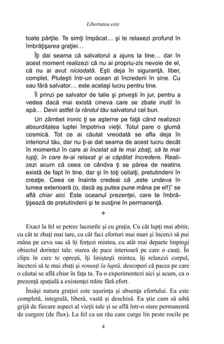 toate părţile. Te simţi împăcat… şi te relaxezi profund în
îmbrăţişarea graţiei…
Îţi dai seama că salvatorul a ajuns la tine… dar în
acest moment realizezi că nu ai propriu-zis nevoie de el,
că nu ai avut niciodată. Eşti deja în siguranţă, liber,
complet. Pluteşti într-un ocean al încrederii în sine. Cu
sau fără salvator… este acelaşi lucru pentru tine.
Îl prinzi pe salvator de talie şi priveşti în jur, pentru a
vedea dacă mai există cineva care se zbate inutil în
apă… Devii astfel la rândul tău salvatorul cel bun.
Un zâmbet ironic ţi se aşterne pe faţă când realizezi
absurditatea luptei împotriva vieţii. Totul pare o glumă
cosmică. Tot ce ai căutat vreodată se afla deja în
interiorul tău, dar nu ţi-ai dat seama de acest lucru decât
în momentul în care ai încetat să te mai zbaţi, să te mai
lupţi, în care te-ai relaxat şi ai căpătat încredere. Reali-
zezi acum că ceea ce cândva ţi se părea de neatins
există de fapt în tine, dar şi în toţi ceilalţi, pretutindeni în
creaţie. Ceea ce înainte credeai că „este undeva în
lumea exterioară (o, dacă aş putea pune mâna pe el!)” se
află chiar aici. Este oceanul prezenţei, care te îmbră-
ţişează de pretutindeni şi te susţine în permanenţă.

Exact la fel se petrec lucrurile şi cu graţia. Cu cât lupţi mai abitir,
cu cât te zbaţi mai tare, cu cât faci eforturi mai mari şi încerci să pui
mâna pe ceva sau să îţi forţezi mintea, cu atât mai departe împingi
obiectul dorinţei tale: starea de pace interioară pe care o cauţi. În
clipa în care te opreşti, îţi linişteşti mintea, îţi relaxezi corpul,
încetezi să te mai zbaţi şi renunţi la luptă, descoperi că pacea pe care
o căutai se află chiar în faţa ta. Tu o experimentezi aici şi acum, ca o
prezenţă spaţială a existenţei trăite fără efort.
Însăşi natura graţiei este uşurinţa şi absenţa efortului. Ea este
completă, integrală, liberă, vastă şi deschisă. Ea ştie cum să aibă
grijă de fiecare aspect al vieţii tale şi se află într-o stare permanentă
de curgere (de flux). La fel ca un râu care curge lin peste rocile pe
4
Libertatea este
 