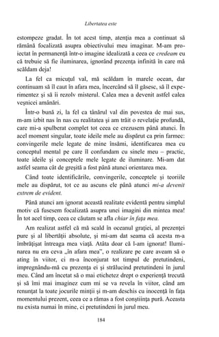 estompeze gradat. În tot acest timp, atenţia mea a continuat să
rămână focalizată asupra obiectivului meu imaginar. M-am pro-
iectat în permanenţă într-o imagine idealizată a ceea ce credeam eu
că trebuie să fie iluminarea, ignorând prezenţa infinită în care mă
scăldam deja!
La fel ca micuţul val, mă scăldam în marele ocean, dar
continuam să îl caut în afara mea, încercând să îl găsesc, să îl expe-
rimentez şi să îi rezolv misterul. Calea mea a devenit astfel calea
veşnicei amânări.
Într-o bună zi, la fel ca tânărul val din povestea de mai sus,
m-am izbit nas în nas cu realitatea şi am trăit o revelaţie profundă,
care mi-a spulberat complet tot ceea ce crezusem până atunci. În
acel moment singular, toate ideile mele au dispărut ca prin farmec:
convingerile mele legate de mine însămi, identificarea mea cu
conceptul mental pe care îl confundam cu sinele meu – practic,
toate ideile şi conceptele mele legate de iluminare. Mi-am dat
astfel seama cât de greşită a fost până atunci orientarea mea.
Când toate identificările, convingerile, conceptele şi teoriile
mele au dispărut, tot ce au ascuns ele până atunci mi-a devenit
extrem de evident.
Până atunci am ignorat această realitate evidentă pentru simplul
motiv că fusesem focalizată asupra unei imagini din mintea mea!
În tot acel timp, ceea ce căutam se afla chiar în faţa mea.
Am realizat astfel că mă scald în oceanul graţiei, al prezenţei
pure şi al libertăţii absolute, şi mi-am dat seama că acesta m-a
îmbrăţişat întreaga mea viaţă. Atâta doar că l-am ignorat! Ilumi-
narea nu era ceva „în afara mea”, o realizare pe care aveam să o
ating în viitor, ci m-a înconjurat tot timpul de pretutindeni,
impregnându-mă cu prezenţa ei şi strălucind pretutindeni în jurul
meu. Când am încetat să o mai etichetez drept o experienţă trecută
şi să îmi mai imaginez cum mi se va revela în viitor, când am
renunţat la toate jocurile minţii şi m-am deschis cu inocenţă în faţa
momentului prezent, ceea ce a rămas a fost conştiinţa pură. Aceasta
nu exista numai în mine, ci pretutindeni în jurul meu.
184
Libertatea este
 
