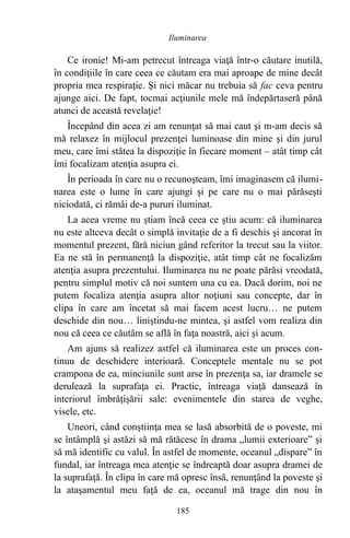 Ce ironie! Mi-am petrecut întreaga viaţă într-o căutare inutilă,
în condiţiile în care ceea ce căutam era mai aproape de mine decât
propria mea respiraţie. Şi nici măcar nu trebuia să fac ceva pentru
ajunge aici. De fapt, tocmai acţiunile mele mă îndepărtaseră până
atunci de această revelaţie!
Începând din acea zi am renunţat să mai caut şi m-am decis să
mă relaxez în mijlocul prezenţei luminoase din mine şi din jurul
meu, care îmi stătea la dispoziţie în fiecare moment – atât timp cât
îmi focalizam atenţia asupra ei.
În perioada în care nu o recunoşteam, îmi imaginasem că ilumi-
narea este o lume în care ajungi şi pe care nu o mai părăseşti
niciodată, ci rămâi de-a pururi iluminat.
La acea vreme nu ştiam încă ceea ce ştiu acum: că iluminarea
nu este altceva decât o simplă invitaţie de a fi deschis şi ancorat în
momentul prezent, fără niciun gând referitor la trecut sau la viitor.
Ea ne stă în permanenţă la dispoziţie, atât timp cât ne focalizăm
atenţia asupra prezentului. Iluminarea nu ne poate părăsi vreodată,
pentru simplul motiv că noi suntem una cu ea. Dacă dorim, noi ne
putem focaliza atenţia asupra altor noţiuni sau concepte, dar în
clipa în care am încetat să mai facem acest lucru… ne putem
deschide din nou… liniştindu-ne mintea, şi astfel vom realiza din
nou că ceea ce căutăm se află în faţa noastră, aici şi acum.
Am ajuns să realizez astfel că iluminarea este un proces con-
tinuu de deschidere interioară. Conceptele mentale nu se pot
crampona de ea, minciunile sunt arse în prezenţa sa, iar dramele se
derulează la suprafaţa ei. Practic, întreaga viaţă dansează în
interiorul îmbrăţişării sale: evenimentele din starea de veghe,
visele, etc.
Uneori, când conştiinţa mea se lasă absorbită de o poveste, mi
se întâmplă şi astăzi să mă rătăcesc în drama „lumii exterioare” şi
să mă identific cu valul. În astfel de momente, oceanul „dispare” în
fundal, iar întreaga mea atenţie se îndreaptă doar asupra dramei de
la suprafaţă. În clipa în care mă opresc însă, renunţând la poveste şi
la ataşamentul meu faţă de ea, oceanul mă trage din nou în
185
Iluminarea
 