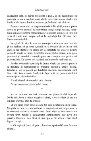 adâncurile sale, în marea nesfârşită a păcii, şi îmi reamintesc că
prezenţa lui nu a dispărut nicio clipă, nici chiar atunci când eram
implicată în drama lumii exterioare, jucând rolul micului val.
Prezenţa oceanului nu dispare niciodată. De altfel, cum ar putea
acesta să plece undeva? El reprezintă însăşi esenţa noastră, mate-
rialul din care suntem confecţionaţi. Gândurile, dramele şi întregul
dans al vieţii sunt simple valuri la suprafaţa lui. Oceanul este
Sinele nostru infinit.
Începând din ziua în care am renunţat la căutarea mea iluzorie
şi am realizat că eu sunt oceanul, mi-a devenit din ce în ce mai
greu să mă identific cu drama de la suprafaţa lui, chiar şi pentru
perioade scurte de timp. Realitatea momentului prezent este prea
puternică şi exercită o atracţie prea mare asupra mea pentru a-i
putea rezista. De aceea, mă scufund mai mereu în realitatea sa.
Aşadar, continui să particip la drama vieţii, dar aceasta pare să
se deruleze în permanenţă în prezenţa imensă a graţiei divine.
Gândurile vin şi pleacă pe fundalul acesteia, sentimentele sunt
binevenite, iar eu rămân deschisă în faţa vieţii, dar prezenţa infinită
nu vine şi nu pleacă nicăieri.
A sosit timpul să renunţi şi tu la căutare.
Tu eşti ceea ce ai căutat până acum.

Ieri am cunoscut un tânăr luminos care părea să aibă în jur de
20 de ani. Avea o minte ascuţită şi clară, şi era evident că era un
aspirant spiritual plin de ardoare.
M-am oprit chiar când ieşeam din casa prietenului meu Isaac.
Mă grăbeam, căci aveam întâlnire cu inspiraţia şi îmi programasem
să continui scrisul la această carte. Eram deja în întârziere şi nu
aveam timp pentru o conversaţie suplimentară, dar ceva din
privirea tânărului m-a făcut să mă opresc din drum, chiar când
ieşeam pe uşă.
– Vă supăraţi dacă vă pun o întrebare spirituală? m-a întrebat
tânărul.
186
Libertatea este
 