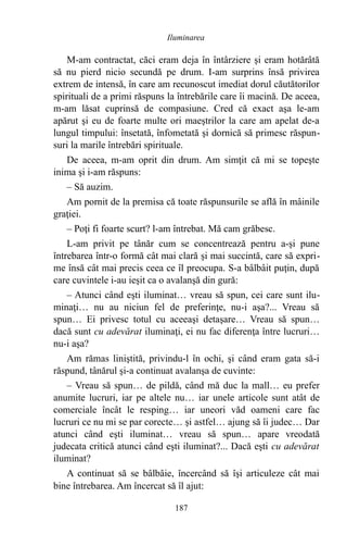M-am contractat, căci eram deja în întârziere şi eram hotărâtă
să nu pierd nicio secundă pe drum. I-am surprins însă privirea
extrem de intensă, în care am recunoscut imediat dorul căutătorilor
spirituali de a primi răspuns la întrebările care îi macină. De aceea,
m-am lăsat cuprinsă de compasiune. Cred că exact aşa le-am
apărut şi eu de foarte multe ori maeştrilor la care am apelat de-a
lungul timpului: însetată, înfometată şi dornică să primesc răspun-
suri la marile întrebări spirituale.
De aceea, m-am oprit din drum. Am simţit că mi se topeşte
inima şi i-am răspuns:
– Să auzim.
Am pornit de la premisa că toate răspunsurile se află în mâinile
graţiei.
– Poţi fi foarte scurt? l-am întrebat. Mă cam grăbesc.
L-am privit pe tânăr cum se concentrează pentru a-şi pune
întrebarea într-o formă cât mai clară şi mai succintă, care să expri-
me însă cât mai precis ceea ce îl preocupa. S-a bâlbâit puţin, după
care cuvintele i-au ieşit ca o avalanşă din gură:
– Atunci când eşti iluminat… vreau să spun, cei care sunt ilu-
minaţi… nu au niciun fel de preferinţe, nu-i aşa?... Vreau să
spun… Ei privesc totul cu aceeaşi detaşare… Vreau să spun…
dacă sunt cu adevărat iluminaţi, ei nu fac diferenţa între lucruri…
nu-i aşa?
Am rămas liniştită, privindu-l în ochi, şi când eram gata să-i
răspund, tânărul şi-a continuat avalanşa de cuvinte:
– Vreau să spun… de pildă, când mă duc la mall… eu prefer
anumite lucruri, iar pe altele nu… iar unele articole sunt atât de
comerciale încât le resping… iar uneori văd oameni care fac
lucruri ce nu mi se par corecte… şi astfel… ajung să îi judec… Dar
atunci când eşti iluminat… vreau să spun… apare vreodată
judecata critică atunci când eşti iluminat?... Dacă eşti cu adevărat
iluminat?
A continuat să se bâlbâie, încercând să îşi articuleze cât mai
bine întrebarea. Am încercat să îl ajut:
187
Iluminarea
 