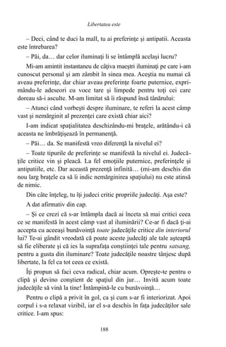 – Deci, când te duci la mall, tu ai preferinţe şi antipatii. Aceasta
este întrebarea?
– Păi, da… dar celor iluminaţi li se întâmplă acelaşi lucru?
Mi-am amintit instantaneu de câţiva maeştri iluminaţi pe care i-am
cunoscut personal şi am zâmbit în sinea mea. Aceştia nu numai că
aveau preferinţe, dar chiar aveau preferinţe foarte puternice, expri-
mându-le adeseori cu voce tare şi limpede pentru toţi cei care
doreau să-i asculte. M-am limitat să îi răspund însă tânărului:
– Atunci când vorbeşti despre iluminare, te referi la acest câmp
vast şi nemărginit al prezenţei care există chiar aici?
I-am indicat spaţialitatea deschizându-mi braţele, arătându-i că
aceasta ne îmbrăţişează în permanenţă.
– Păi… da. Se manifestă vreo diferenţă la nivelul ei?
– Toate tipurile de preferinţe se manifestă la nivelul ei. Judecă-
ţile critice vin şi pleacă. La fel emoţiile puternice, preferinţele şi
antipatiile, etc. Dar această prezenţă infinită… (mi-am deschis din
nou larg braţele ca să îi indic nemărginirea spaţiului) nu este atinsă
de nimic.
Din câte înţeleg, tu îţi judeci critic propriile judecăţi. Aşa este?
A dat afirmativ din cap.
– Şi ce crezi că s-ar întâmpla dacă ai înceta să mai critici ceea
ce se manifestă în acest câmp vast al iluminării? Ce-ar fi dacă ţi-ai
accepta cu aceeaşi bunăvoinţă toate judecăţile critice din interiorul
lui? Te-ai gândit vreodată că poate aceste judecăţi ale tale aşteaptă
să fie eliberate şi că ies la suprafaţa conştiinţei tale pentru satsang,
pentru a gusta din iluminare? Toate judecăţile noastre tânjesc după
libertate, la fel ca tot ceea ce există.
Îţi propun să faci ceva radical, chiar acum. Opreşte-te pentru o
clipă şi devino conştient de spaţiul din jur… Invită acum toate
judecăţile să vină la tine! Întâmpină-le cu bunăvoinţă…
Pentru o clipă a privit în gol, ca şi cum s-ar fi interiorizat. Apoi
corpul i s-a relaxat vizibil, iar el s-a deschis în faţa judecăţilor sale
critice. I-am spus:
188
Libertatea este
 