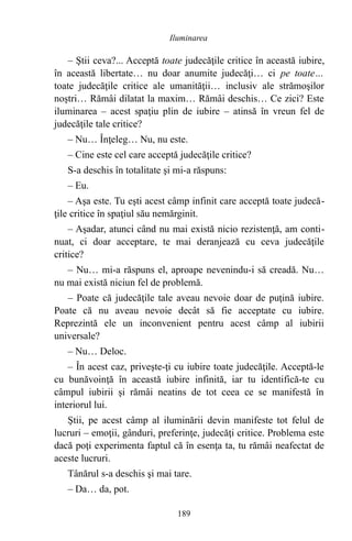– Ştii ceva?... Acceptă toate judecăţile critice în această iubire,
în această libertate… nu doar anumite judecăţi… ci pe toate…
toate judecăţile critice ale umanităţii… inclusiv ale strămoşilor
noştri… Rămâi dilatat la maxim… Rămâi deschis… Ce zici? Este
iluminarea – acest spaţiu plin de iubire – atinsă în vreun fel de
judecăţile tale critice?
– Nu… Înţeleg… Nu, nu este.
– Cine este cel care acceptă judecăţile critice?
S-a deschis în totalitate şi mi-a răspuns:
– Eu.
– Aşa este. Tu eşti acest câmp infinit care acceptă toate judecă-
ţile critice în spaţiul său nemărginit.
– Aşadar, atunci când nu mai există nicio rezistenţă, am conti-
nuat, ci doar acceptare, te mai deranjează cu ceva judecăţile
critice?
– Nu… mi-a răspuns el, aproape nevenindu-i să creadă. Nu…
nu mai există niciun fel de problemă.
– Poate că judecăţile tale aveau nevoie doar de puţină iubire.
Poate că nu aveau nevoie decât să fie acceptate cu iubire.
Reprezintă ele un inconvenient pentru acest câmp al iubirii
universale?
– Nu… Deloc.
– În acest caz, priveşte-ţi cu iubire toate judecăţile. Acceptă-le
cu bunăvoinţă în această iubire infinită, iar tu identifică-te cu
câmpul iubirii şi rămâi neatins de tot ceea ce se manifestă în
interiorul lui.
Ştii, pe acest câmp al iluminării devin manifeste tot felul de
lucruri – emoţii, gânduri, preferinţe, judecăţi critice. Problema este
dacă poţi experimenta faptul că în esenţa ta, tu rămâi neafectat de
aceste lucruri.
Tânărul s-a deschis şi mai tare.
– Da… da, pot.
189
Iluminarea
 
