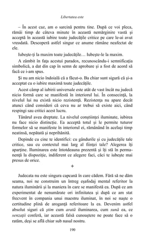 – În acest caz, am o sarcină pentru tine. După ce voi pleca,
rămâi timp de câteva minute în această nemărginire vastă şi
acceptă în această iubire toate judecăţile critice pe care le-ai avut
vreodată. Descoperă astfel singur ce anume rămâne neafectat de
ele.
Iubeşte-ţi la maxim toate judecăţile… Iubeşte-le la maxim.
A zâmbit în faţa acestui paradox, recunoscându-i semnificaţia
simbolică, a dat din cap în semn de aprobare şi a fost de acord să
facă ce i-am spus.
Şi nu am nicio îndoială că a făcut-o. Ba chiar sunt sigură că şi-a
acceptat cu o iubire maximă toate judecăţile.
Acest câmp al iubirii universale este atât de vast încât nu judecă
nicio formă care se manifestă în interiorul lui. În consecinţă, la
nivelul lui nu există nicio rezistenţă. Rezistenţa nu apare decât
atunci când consideri că ceva nu ar trebui să existe aici, când
respingi sau critici acest lucru.
Tânărul avea dreptate. La nivelul conştiinţei iluminate, iubirea
nu face nicio distincţie. Ea acceptă totul şi le permite tuturor
formelor să se manifeste în interiorul ei, rămânând în acelaşi timp
neatinsă, nepătată şi neprihănită.
Depinde cu cine te identifici: cu gândurile şi cu judecăţile tale
critice, sau cu contextul mai larg al fiinţei tale? Alegerea îţi
aparţine. Iluminarea este întotdeauna prezentă şi îţi stă în perma-
nenţă la dispoziţie, indiferent ce alegere faci, căci te iubeşte mai
presus de orice.

Judecata nu este singura capcană în care cădem. Fără să ne dăm
seama, noi ne construim un întreg eşafodaj mental referitor la
natura iluminării şi la maniera în care se manifestă ea. După ce am
experimentat de nenumărate ori infinitatea şi după ce am stat
frecvent în compania unui maestru iluminat, în noi se naşte o
certitudine plină de aroganţă referitoare la ea. Devenim astfel
absolut siguri că ştim cum arată iluminarea, cum sună ea, ce
senzaţii conferă, iar această falsă cunoaştere ne poate face să o
ratăm, deşi se află chiar sub nasul nostru.
190
Libertatea este
 