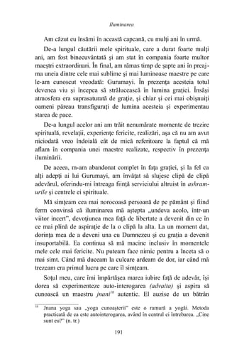 Am căzut eu însămi în această capcană, cu mulţi ani în urmă.
De-a lungul căutării mele spirituale, care a durat foarte mulţi
ani, am fost binecuvântată şi am stat în compania foarte multor
maeştri extraordinari. În final, am rămas timp de şapte ani în preaj-
ma uneia dintre cele mai sublime şi mai luminoase maestre pe care
le-am cunoscut vreodată: Gurumayi. În prezenţa acesteia totul
devenea viu şi începea să strălucească în lumina graţiei. Însăşi
atmosfera era suprasaturată de graţie, şi chiar şi cei mai obişnuiţi
oameni păreau transfiguraţi de lumina acesteia şi experimentau
starea de pace.
De-a lungul acelor ani am trăit nenumărate momente de trezire
spirituală, revelaţii, experienţe fericite, realizări, aşa că nu am avut
niciodată vreo îndoială cât de mică referitoare la faptul că mă
aflam în compania unei maestre realizate, respectiv în prezenţa
iluminării.
De aceea, m-am abandonat complet în faţa graţiei, şi la fel ca
alţi adepţi ai lui Gurumayi, am învăţat să slujesc clipă de clipă
adevărul, oferindu-mi întreaga fiinţă serviciului altruist în ashram-
urile şi centrele ei spirituale.
Mă simţeam cea mai norocoasă persoană de pe pământ şi fiind
ferm convinsă că iluminarea mă aştepta „undeva acolo, într-un
viitor incert”, devoţiunea mea faţă de libertate a devenit din ce în
ce mai plină de aspiraţie de la o clipă la alta. La un moment dat,
dorinţa mea de a deveni una cu Dumnezeu şi cu graţia a devenit
insuportabilă. Ea continua să mă macine inclusiv în momentele
mele cele mai fericite. Nu puteam face nimic pentru a înceta să o
mai simt. Când mă duceam la culcare ardeam de dor, iar când mă
trezeam era primul lucru pe care îl simţeam.
Soţul meu, care îmi împărtăşea marea iubire faţă de adevăr, îşi
dorea să experimenteze auto-interogarea (advaita) şi aspira să
cunoască un maestru jnani10
autentic. El auzise de un bătrân
10
Jnana yoga sau „yoga cunoaşterii” este o ramură a yogăi. Metoda
practicată de ea este autointerogarea, având în centrul ei întrebarea. „Cine
sunt eu?” (n. tr.)
191
Iluminarea
 
