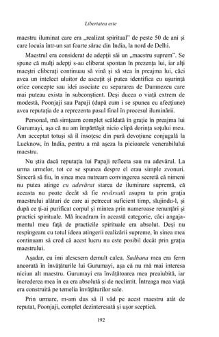 maestru iluminat care era „realizat spiritual” de peste 50 de ani şi
care locuia într-un sat foarte sărac din India, la nord de Delhi.
Maestrul era considerat de adepţii săi un „maestru suprem”. Se
spune că mulţi adepţi s-au eliberat spontan în prezenţa lui, iar alţi
maeştri eliberaţi continuau să vină şi să stea în preajma lui, căci
avea un intelect uluitor de ascuţit şi putea identifica cu uşurinţă
orice concepte sau idei asociate cu separarea de Dumnezeu care
mai puteau exista în subconştient. Deşi ducea o viaţă extrem de
modestă, Poonjaji sau Papaji (după cum i se spunea cu afecţiune)
avea reputaţia de a reprezenta pasul final în procesul iluminării.
Personal, mă simţeam complet scăldată în graţie în preajma lui
Gurumayi, aşa că nu am împărtăşit nicio clipă dorinţa soţului meu.
Am acceptat totuşi să îl însoţesc din pură devoţiune conjugală la
Lucknow, în India, pentru a mă aşeza la picioarele venerabilului
maestru.
Nu ştiu dacă reputaţia lui Papaji reflecta sau nu adevărul. La
urma urmelor, tot ce se spunea despre el erau simple zvonuri.
Sinceră să fiu, în sinea mea nutream convingerea secretă că nimeni
nu putea atinge cu adevărat starea de iluminare supremă, că
aceasta nu poate decât să fie revărsată asupra ta prin graţia
maestrului alături de care ai petrecut suficient timp, slujindu-l, şi
după ce ţi-ai purificat corpul şi mintea prin numeroase renunţări şi
practici spirituale. Mă încadram în această categorie, căci angaja-
mentul meu faţă de practicile spirituale era absolut. Deşi nu
respingeam cu totul ideea atingerii realizării supreme, în sinea mea
continuam să cred că acest lucru nu este posibil decât prin graţia
maestrului.
Aşadar, eu îmi alesesem demult calea. Sadhana mea era ferm
ancorată în învăţăturile lui Gurumayi, aşa că nu mă mai interesa
niciun alt maestru. Gurumayi era învăţătoarea mea preaiubită, iar
încrederea mea în ea era absolută şi de neclintit. Întreaga mea viaţă
era construită pe temelia învăţăturilor sale.
Prin urmare, m-am dus să îl văd pe acest maestru atât de
reputat, Poonjaji, complet dezinteresată şi uşor sceptică.
192
Libertatea este
 