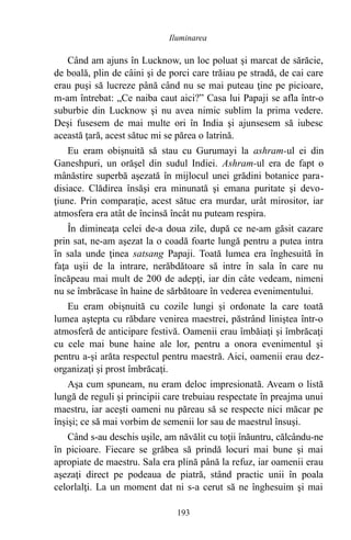 Când am ajuns în Lucknow, un loc poluat şi marcat de sărăcie,
de boală, plin de câini şi de porci care trăiau pe stradă, de cai care
erau puşi să lucreze până când nu se mai puteau ţine pe picioare,
m-am întrebat: „Ce naiba caut aici?” Casa lui Papaji se afla într-o
suburbie din Lucknow şi nu avea nimic sublim la prima vedere.
Deşi fusesem de mai multe ori în India şi ajunsesem să iubesc
această ţară, acest sătuc mi se părea o latrină.
Eu eram obişnuită să stau cu Gurumayi la ashram-ul ei din
Ganeshpuri, un orăşel din sudul Indiei. Ashram-ul era de fapt o
mânăstire superbă aşezată în mijlocul unei grădini botanice para-
disiace. Clădirea însăşi era minunată şi emana puritate şi devo-
ţiune. Prin comparaţie, acest sătuc era murdar, urât mirositor, iar
atmosfera era atât de încinsă încât nu puteam respira.
În dimineaţa celei de-a doua zile, după ce ne-am găsit cazare
prin sat, ne-am aşezat la o coadă foarte lungă pentru a putea intra
în sala unde ţinea satsang Papaji. Toată lumea era înghesuită în
faţa uşii de la intrare, nerăbdătoare să intre în sala în care nu
încăpeau mai mult de 200 de adepţi, iar din câte vedeam, nimeni
nu se îmbrăcase în haine de sărbătoare în vederea evenimentului.
Eu eram obişnuită cu cozile lungi şi ordonate la care toată
lumea aştepta cu răbdare venirea maestrei, păstrând liniştea într-o
atmosferă de anticipare festivă. Oamenii erau îmbăiaţi şi îmbrăcaţi
cu cele mai bune haine ale lor, pentru a onora evenimentul şi
pentru a-şi arăta respectul pentru maestră. Aici, oamenii erau dez-
organizaţi şi prost îmbrăcaţi.
Aşa cum spuneam, nu eram deloc impresionată. Aveam o listă
lungă de reguli şi principii care trebuiau respectate în preajma unui
maestru, iar aceşti oameni nu păreau să se respecte nici măcar pe
înşişi; ce să mai vorbim de semenii lor sau de maestrul însuşi.
Când s-au deschis uşile, am năvălit cu toţii înăuntru, călcându-ne
în picioare. Fiecare se grăbea să prindă locuri mai bune şi mai
apropiate de maestru. Sala era plină până la refuz, iar oamenii erau
aşezaţi direct pe podeaua de piatră, stând practic unii în poala
celorlalţi. La un moment dat ni s-a cerut să ne înghesuim şi mai
193
Iluminarea
 