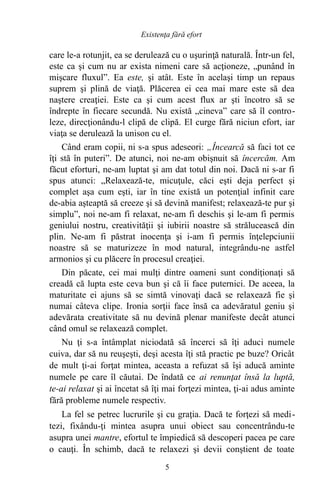 care le-a rotunjit, ea se derulează cu o uşurinţă naturală. Într-un fel,
este ca şi cum nu ar exista nimeni care să acţioneze, „punând în
mişcare fluxul”. Ea este, şi atât. Este în acelaşi timp un repaus
suprem şi plină de viaţă. Plăcerea ei cea mai mare este să dea
naştere creaţiei. Este ca şi cum acest flux ar şti încotro să se
îndrepte în fiecare secundă. Nu există „cineva” care să îl contro-
leze, direcţionându-l clipă de clipă. El curge fără niciun efort, iar
viaţa se derulează la unison cu el.
Când eram copii, ni s-a spus adeseori: „Încearcă să faci tot ce
îţi stă în puteri”. De atunci, noi ne-am obişnuit să încercăm. Am
făcut eforturi, ne-am luptat şi am dat totul din noi. Dacă ni s-ar fi
spus atunci: „Relaxează-te, micuţule, căci eşti deja perfect şi
complet aşa cum eşti, iar în tine există un potenţial infinit care
de-abia aşteaptă să creeze şi să devină manifest; relaxează-te pur şi
simplu”, noi ne-am fi relaxat, ne-am fi deschis şi le-am fi permis
geniului nostru, creativităţii şi iubirii noastre să strălucească din
plin. Ne-am fi păstrat inocenţa şi i-am fi permis înţelepciunii
noastre să se maturizeze în mod natural, integrându-ne astfel
armonios şi cu plăcere în procesul creaţiei.
Din păcate, cei mai mulţi dintre oameni sunt condiţionaţi să
creadă că lupta este ceva bun şi că îi face puternici. De aceea, la
maturitate ei ajuns să se simtă vinovaţi dacă se relaxează fie şi
numai câteva clipe. Ironia sorţii face însă ca adevăratul geniu şi
adevărata creativitate să nu devină plenar manifeste decât atunci
când omul se relaxează complet.
Nu ţi s-a întâmplat niciodată să încerci să îţi aduci numele
cuiva, dar să nu reuşeşti, deşi acesta îţi stă practic pe buze? Oricât
de mult ţi-ai forţat mintea, aceasta a refuzat să îşi aducă aminte
numele pe care îl căutai. De îndată ce ai renunţat însă la luptă,
te-ai relaxat şi ai încetat să îţi mai forţezi mintea, ţi-ai adus aminte
fără probleme numele respectiv.
La fel se petrec lucrurile şi cu graţia. Dacă te forţezi să medi-
tezi, fixându-ţi mintea asupra unui obiect sau concentrându-te
asupra unei mantre, efortul te împiedică să descoperi pacea pe care
o cauţi. În schimb, dacă te relaxezi şi devii conştient de toate
5
Existenţa fără efort
 