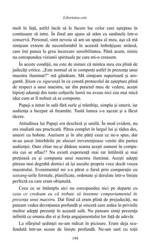 mult în faţă, astfel încât să le facem loc celor care aşteptau în
continuare să intre. În final am ajuns să stăm ca sardinele într-o
conservă. Personal, simt nevoia să am un spaţiu al meu, aşa că mă
simţeam extrem de neconfortabil în această îmbrăţişare strânsă,
care îmi punea la grea încercare sensibilitatea. Până acum, nimic
nu corespundea viziunii spirituale pe care mi-o creasem.
În aceste condiţii, nu este de mirare că mintea mea era plină de
judecăţi critice. „Este normal să te comporţi astfel în prezenţa unui
maestru iluminat?” mă gândeam. Mă simţeam superioară şi aro-
gantă. Ştiam cu siguranţă în ce constă protocolul de aşteptare plină
de respect a unui maestru, iar din punctul meu de vedere, aceşti
hipioţi adunaţi din toate colţurile lumii nu aveau nici cea mai mică
idee cum ar fi trebuit să se comporte.
Papaji a intrat în sală fără surle şi trâmbiţe, simplu şi smerit, iar
audienţa a început să freamăte. Toată lumea s-a aşezat şi a făcut
tăcere.
Atitudinea lui Papaji era deschisă şi umilă. În mod evident, nu
era studiată sau practicată. Părea complet în largul lui şi râdea des,
uneori cu hohote. Auzisem şi în alte părţi ceea ce ne-a spus, dar
m-au şocat întrebările pe alocuri ireverenţioase venite din partea
audienţei. Oare chiar nu-şi dădeau seama aceşti oameni în compa-
nia cui se aflau!? Nu există experienţă mai rar întâlnită şi mai
preţioasă ca şi compania unui maestru iluminat. Aceşti adepţi
păreau mai degrabă dornici să îşi asculte propria voce decât vocea
maestrului. Evenimentul mi s-a părut o farsă prin comparaţie cu
satsang-urile formale, planificate, ordonate şi derulate într-o linişte
perfectă cu care eram obişnuită.
Ceea ce se întâmpla aici nu corespundea nici pe departe cu
ceea ce credeam eu că trebuie să însemne comportamentul în
prezenţa unui maestru. Dat fiind că eram plină de prejudecăţi, nu
puteam vedea devoţiunea profundă şi sinceră care ardea în privirile
multor adepţi prezenţi în această sală. Nu puteam simţi prezenţa
infinită ce emana din ei şi forţa angajamentului lor faţă de adevăr.
La sfârşitul şedinţei ne-am ridicat în picioare. Eram deja scu-
fundată într-un ocean de linişte profundă. Ne-am unit cu toţii
194
Libertatea este
 